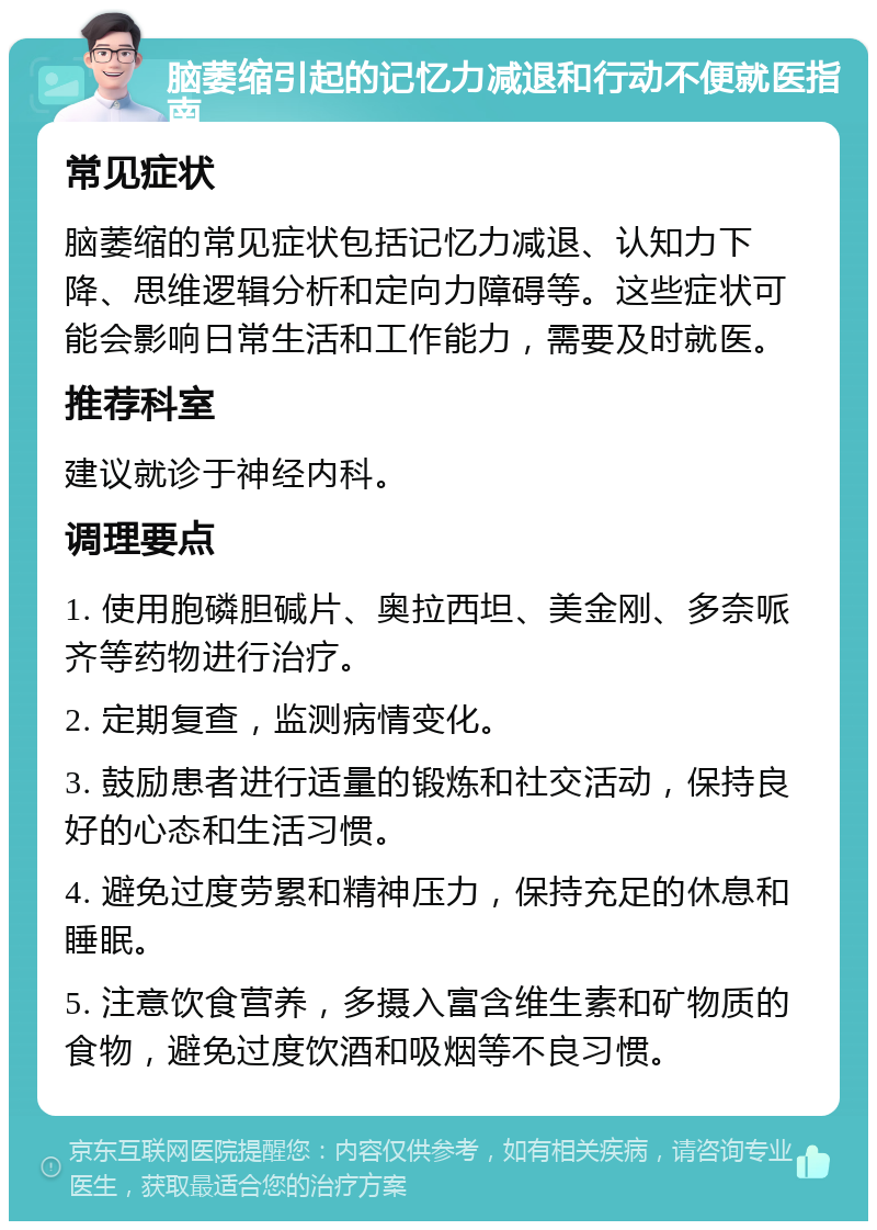 脑萎缩引起的记忆力减退和行动不便就医指南 常见症状 脑萎缩的常见症状包括记忆力减退、认知力下降、思维逻辑分析和定向力障碍等。这些症状可能会影响日常生活和工作能力，需要及时就医。 推荐科室 建议就诊于神经内科。 调理要点 1. 使用胞磷胆碱片、奥拉西坦、美金刚、多奈哌齐等药物进行治疗。 2. 定期复查，监测病情变化。 3. 鼓励患者进行适量的锻炼和社交活动，保持良好的心态和生活习惯。 4. 避免过度劳累和精神压力，保持充足的休息和睡眠。 5. 注意饮食营养，多摄入富含维生素和矿物质的食物，避免过度饮酒和吸烟等不良习惯。