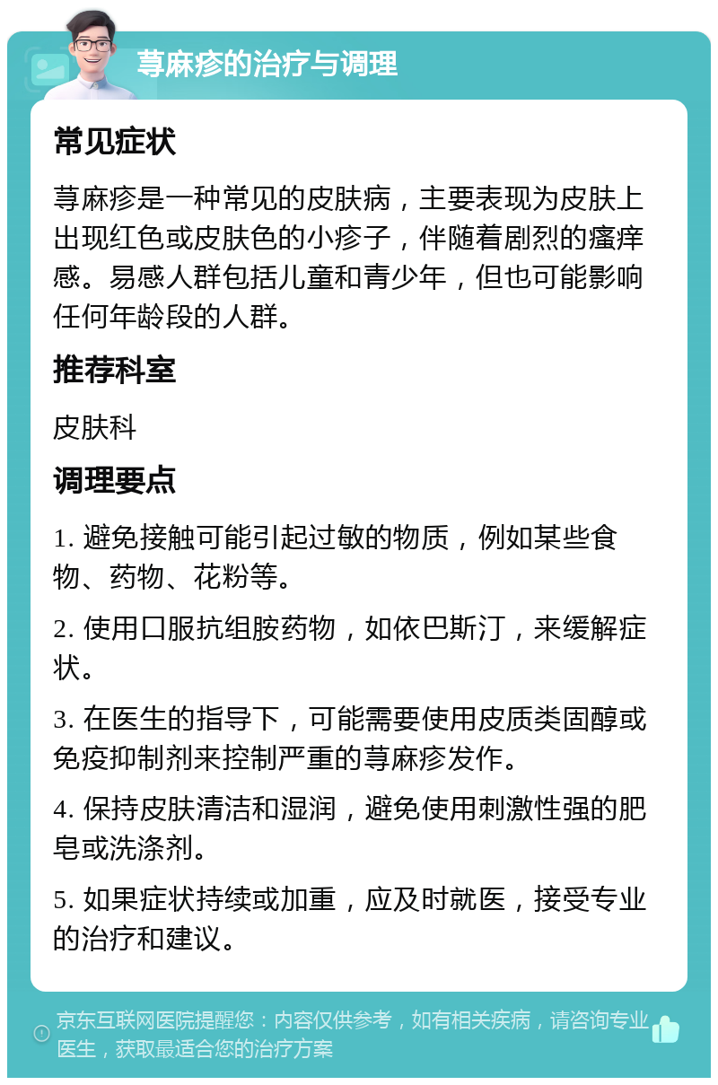 荨麻疹的治疗与调理 常见症状 荨麻疹是一种常见的皮肤病，主要表现为皮肤上出现红色或皮肤色的小疹子，伴随着剧烈的瘙痒感。易感人群包括儿童和青少年，但也可能影响任何年龄段的人群。 推荐科室 皮肤科 调理要点 1. 避免接触可能引起过敏的物质，例如某些食物、药物、花粉等。 2. 使用口服抗组胺药物，如依巴斯汀，来缓解症状。 3. 在医生的指导下，可能需要使用皮质类固醇或免疫抑制剂来控制严重的荨麻疹发作。 4. 保持皮肤清洁和湿润，避免使用刺激性强的肥皂或洗涤剂。 5. 如果症状持续或加重，应及时就医，接受专业的治疗和建议。