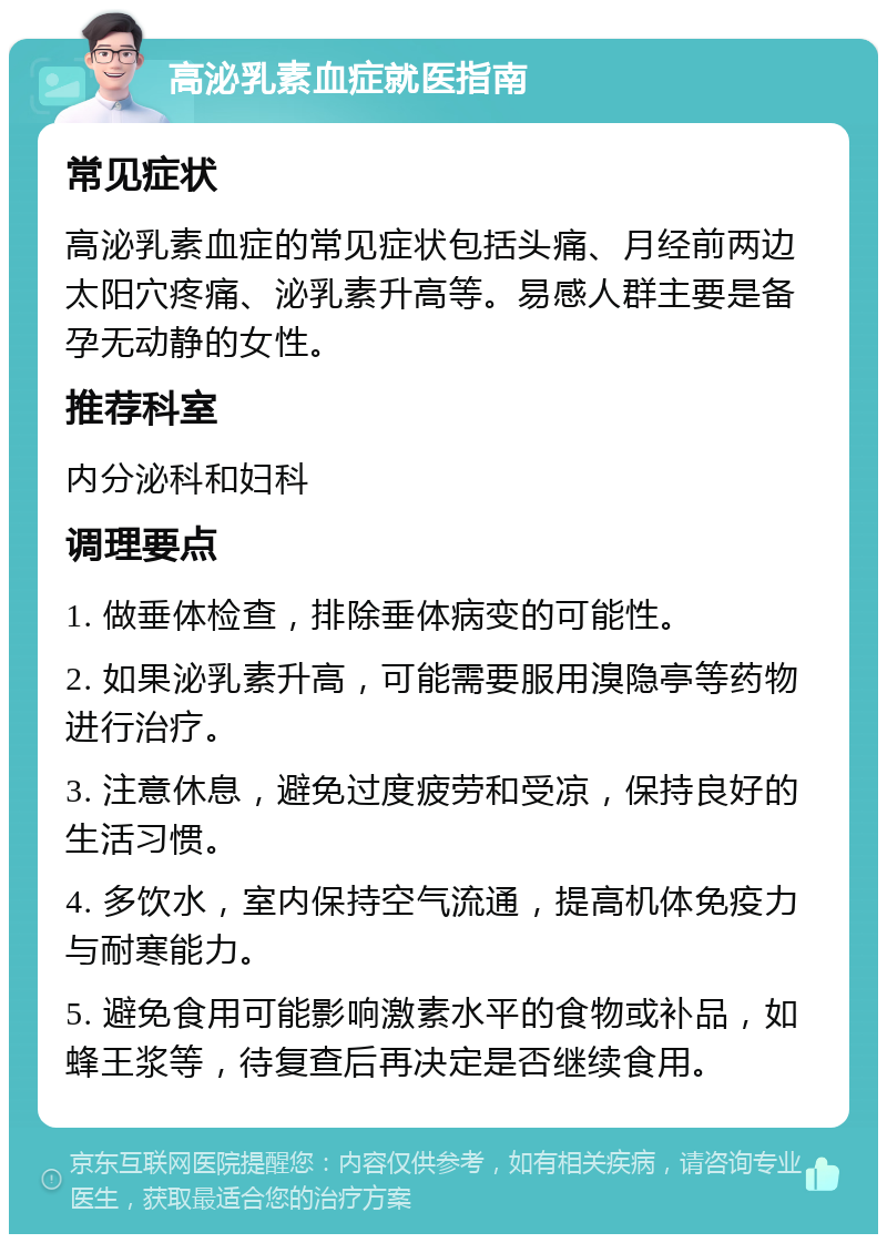 高泌乳素血症就医指南 常见症状 高泌乳素血症的常见症状包括头痛、月经前两边太阳穴疼痛、泌乳素升高等。易感人群主要是备孕无动静的女性。 推荐科室 内分泌科和妇科 调理要点 1. 做垂体检查，排除垂体病变的可能性。 2. 如果泌乳素升高，可能需要服用溴隐亭等药物进行治疗。 3. 注意休息，避免过度疲劳和受凉，保持良好的生活习惯。 4. 多饮水，室内保持空气流通，提高机体免疫力与耐寒能力。 5. 避免食用可能影响激素水平的食物或补品，如蜂王浆等，待复查后再决定是否继续食用。