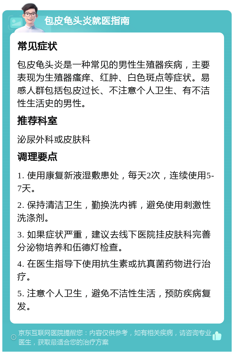 包皮龟头炎就医指南 常见症状 包皮龟头炎是一种常见的男性生殖器疾病，主要表现为生殖器瘙痒、红肿、白色斑点等症状。易感人群包括包皮过长、不注意个人卫生、有不洁性生活史的男性。 推荐科室 泌尿外科或皮肤科 调理要点 1. 使用康复新液湿敷患处，每天2次，连续使用5-7天。 2. 保持清洁卫生，勤换洗内裤，避免使用刺激性洗涤剂。 3. 如果症状严重，建议去线下医院挂皮肤科完善分泌物培养和伍德灯检查。 4. 在医生指导下使用抗生素或抗真菌药物进行治疗。 5. 注意个人卫生，避免不洁性生活，预防疾病复发。