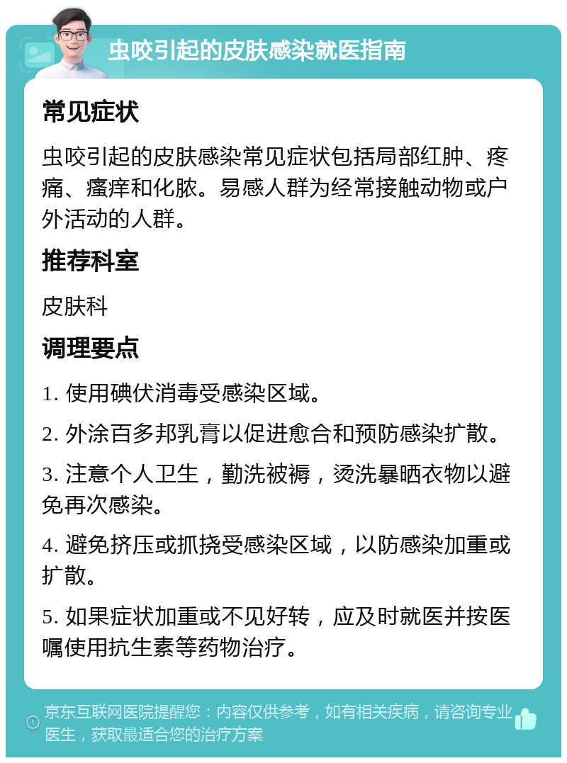 虫咬引起的皮肤感染就医指南 常见症状 虫咬引起的皮肤感染常见症状包括局部红肿、疼痛、瘙痒和化脓。易感人群为经常接触动物或户外活动的人群。 推荐科室 皮肤科 调理要点 1. 使用碘伏消毒受感染区域。 2. 外涂百多邦乳膏以促进愈合和预防感染扩散。 3. 注意个人卫生，勤洗被褥，烫洗暴晒衣物以避免再次感染。 4. 避免挤压或抓挠受感染区域，以防感染加重或扩散。 5. 如果症状加重或不见好转，应及时就医并按医嘱使用抗生素等药物治疗。