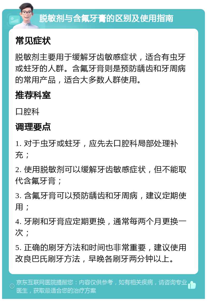 脱敏剂与含氟牙膏的区别及使用指南 常见症状 脱敏剂主要用于缓解牙齿敏感症状，适合有虫牙或蛀牙的人群。含氟牙膏则是预防龋齿和牙周病的常用产品，适合大多数人群使用。 推荐科室 口腔科 调理要点 1. 对于虫牙或蛀牙，应先去口腔科局部处理补充； 2. 使用脱敏剂可以缓解牙齿敏感症状，但不能取代含氟牙膏； 3. 含氟牙膏可以预防龋齿和牙周病，建议定期使用； 4. 牙刷和牙膏应定期更换，通常每两个月更换一次； 5. 正确的刷牙方法和时间也非常重要，建议使用改良巴氏刷牙方法，早晚各刷牙两分钟以上。