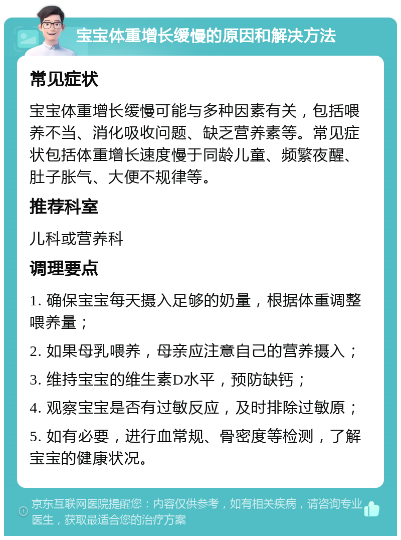 宝宝体重增长缓慢的原因和解决方法 常见症状 宝宝体重增长缓慢可能与多种因素有关，包括喂养不当、消化吸收问题、缺乏营养素等。常见症状包括体重增长速度慢于同龄儿童、频繁夜醒、肚子胀气、大便不规律等。 推荐科室 儿科或营养科 调理要点 1. 确保宝宝每天摄入足够的奶量，根据体重调整喂养量； 2. 如果母乳喂养，母亲应注意自己的营养摄入； 3. 维持宝宝的维生素D水平，预防缺钙； 4. 观察宝宝是否有过敏反应，及时排除过敏原； 5. 如有必要，进行血常规、骨密度等检测，了解宝宝的健康状况。