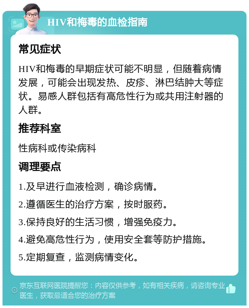 HIV和梅毒的血检指南 常见症状 HIV和梅毒的早期症状可能不明显，但随着病情发展，可能会出现发热、皮疹、淋巴结肿大等症状。易感人群包括有高危性行为或共用注射器的人群。 推荐科室 性病科或传染病科 调理要点 1.及早进行血液检测，确诊病情。 2.遵循医生的治疗方案，按时服药。 3.保持良好的生活习惯，增强免疫力。 4.避免高危性行为，使用安全套等防护措施。 5.定期复查，监测病情变化。