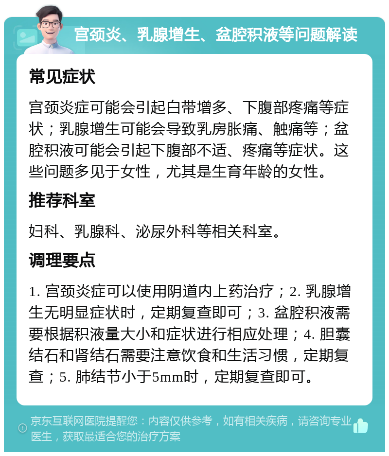 宫颈炎、乳腺增生、盆腔积液等问题解读 常见症状 宫颈炎症可能会引起白带增多、下腹部疼痛等症状；乳腺增生可能会导致乳房胀痛、触痛等；盆腔积液可能会引起下腹部不适、疼痛等症状。这些问题多见于女性，尤其是生育年龄的女性。 推荐科室 妇科、乳腺科、泌尿外科等相关科室。 调理要点 1. 宫颈炎症可以使用阴道内上药治疗；2. 乳腺增生无明显症状时，定期复查即可；3. 盆腔积液需要根据积液量大小和症状进行相应处理；4. 胆囊结石和肾结石需要注意饮食和生活习惯，定期复查；5. 肺结节小于5mm时，定期复查即可。