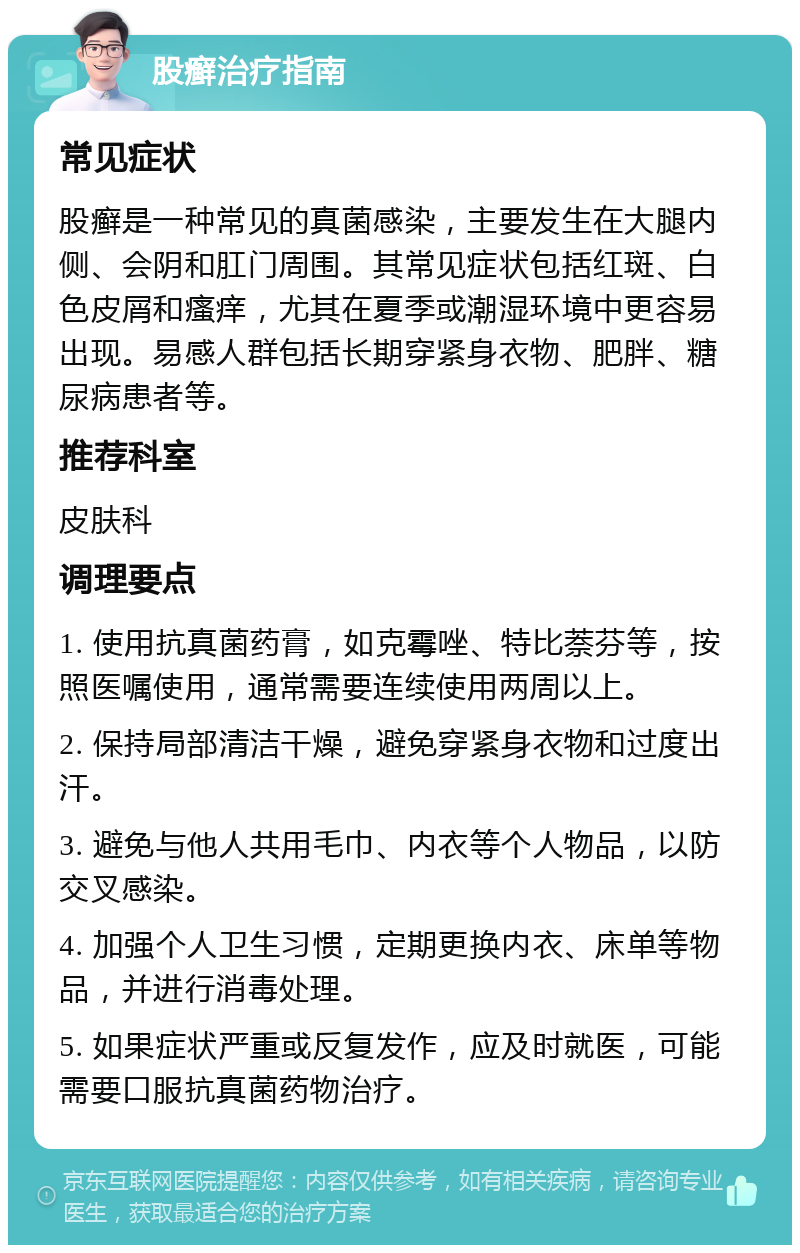 股癣治疗指南 常见症状 股癣是一种常见的真菌感染，主要发生在大腿内侧、会阴和肛门周围。其常见症状包括红斑、白色皮屑和瘙痒，尤其在夏季或潮湿环境中更容易出现。易感人群包括长期穿紧身衣物、肥胖、糖尿病患者等。 推荐科室 皮肤科 调理要点 1. 使用抗真菌药膏，如克霉唑、特比萘芬等，按照医嘱使用，通常需要连续使用两周以上。 2. 保持局部清洁干燥，避免穿紧身衣物和过度出汗。 3. 避免与他人共用毛巾、内衣等个人物品，以防交叉感染。 4. 加强个人卫生习惯，定期更换内衣、床单等物品，并进行消毒处理。 5. 如果症状严重或反复发作，应及时就医，可能需要口服抗真菌药物治疗。