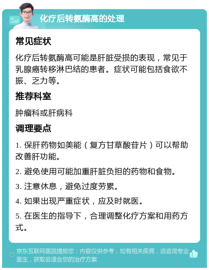 化疗后转氨酶高的处理 常见症状 化疗后转氨酶高可能是肝脏受损的表现，常见于乳腺癌转移淋巴结的患者。症状可能包括食欲不振、乏力等。 推荐科室 肿瘤科或肝病科 调理要点 1. 保肝药物如美能（复方甘草酸苷片）可以帮助改善肝功能。 2. 避免使用可能加重肝脏负担的药物和食物。 3. 注意休息，避免过度劳累。 4. 如果出现严重症状，应及时就医。 5. 在医生的指导下，合理调整化疗方案和用药方式。