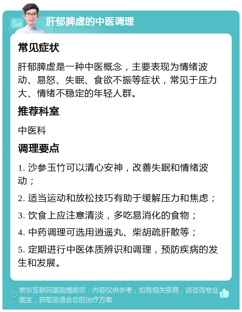 肝郁脾虚的中医调理 常见症状 肝郁脾虚是一种中医概念，主要表现为情绪波动、易怒、失眠、食欲不振等症状，常见于压力大、情绪不稳定的年轻人群。 推荐科室 中医科 调理要点 1. 沙参玉竹可以清心安神，改善失眠和情绪波动； 2. 适当运动和放松技巧有助于缓解压力和焦虑； 3. 饮食上应注意清淡，多吃易消化的食物； 4. 中药调理可选用逍遥丸、柴胡疏肝散等； 5. 定期进行中医体质辨识和调理，预防疾病的发生和发展。