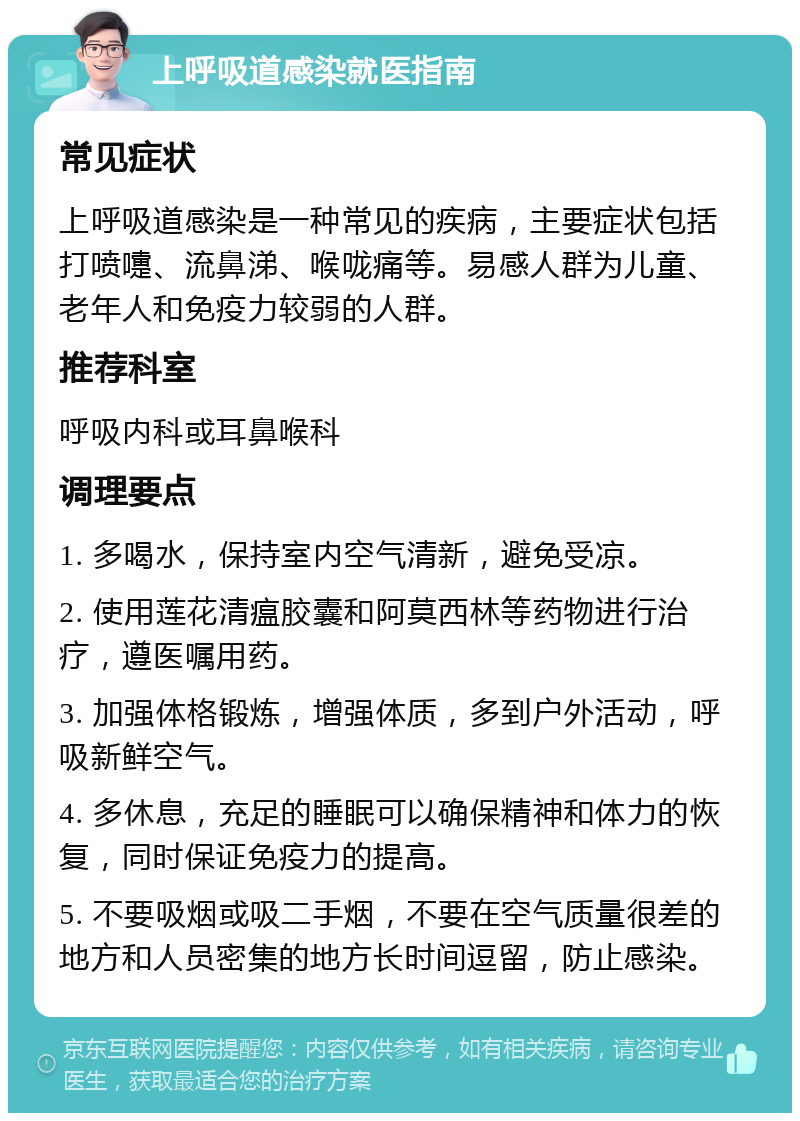 上呼吸道感染就医指南 常见症状 上呼吸道感染是一种常见的疾病，主要症状包括打喷嚏、流鼻涕、喉咙痛等。易感人群为儿童、老年人和免疫力较弱的人群。 推荐科室 呼吸内科或耳鼻喉科 调理要点 1. 多喝水，保持室内空气清新，避免受凉。 2. 使用莲花清瘟胶囊和阿莫西林等药物进行治疗，遵医嘱用药。 3. 加强体格锻炼，增强体质，多到户外活动，呼吸新鲜空气。 4. 多休息，充足的睡眠可以确保精神和体力的恢复，同时保证免疫力的提高。 5. 不要吸烟或吸二手烟，不要在空气质量很差的地方和人员密集的地方长时间逗留，防止感染。