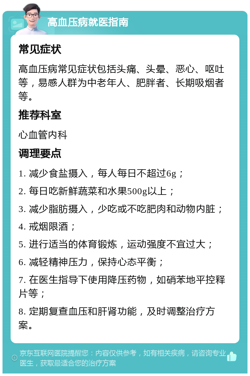 高血压病就医指南 常见症状 高血压病常见症状包括头痛、头晕、恶心、呕吐等，易感人群为中老年人、肥胖者、长期吸烟者等。 推荐科室 心血管内科 调理要点 1. 减少食盐摄入，每人每日不超过6g； 2. 每日吃新鲜蔬菜和水果500g以上； 3. 减少脂肪摄入，少吃或不吃肥肉和动物内脏； 4. 戒烟限酒； 5. 进行适当的体育锻炼，运动强度不宜过大； 6. 减轻精神压力，保持心态平衡； 7. 在医生指导下使用降压药物，如硝苯地平控释片等； 8. 定期复查血压和肝肾功能，及时调整治疗方案。