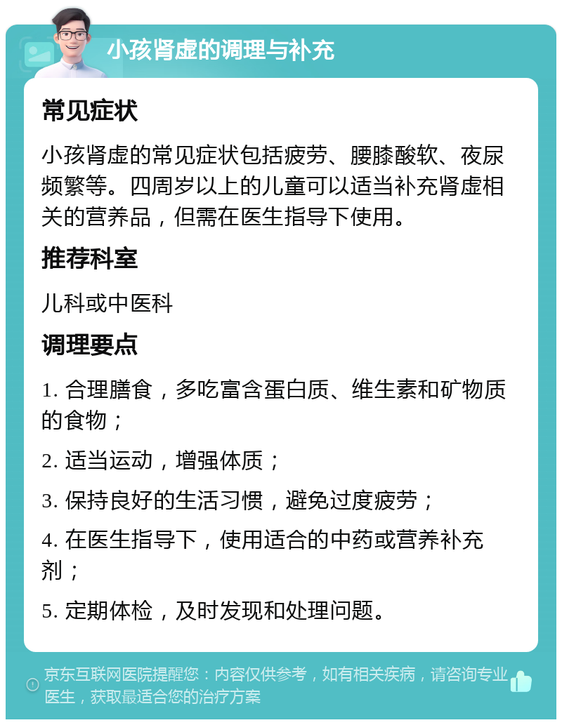 小孩肾虚的调理与补充 常见症状 小孩肾虚的常见症状包括疲劳、腰膝酸软、夜尿频繁等。四周岁以上的儿童可以适当补充肾虚相关的营养品，但需在医生指导下使用。 推荐科室 儿科或中医科 调理要点 1. 合理膳食，多吃富含蛋白质、维生素和矿物质的食物； 2. 适当运动，增强体质； 3. 保持良好的生活习惯，避免过度疲劳； 4. 在医生指导下，使用适合的中药或营养补充剂； 5. 定期体检，及时发现和处理问题。