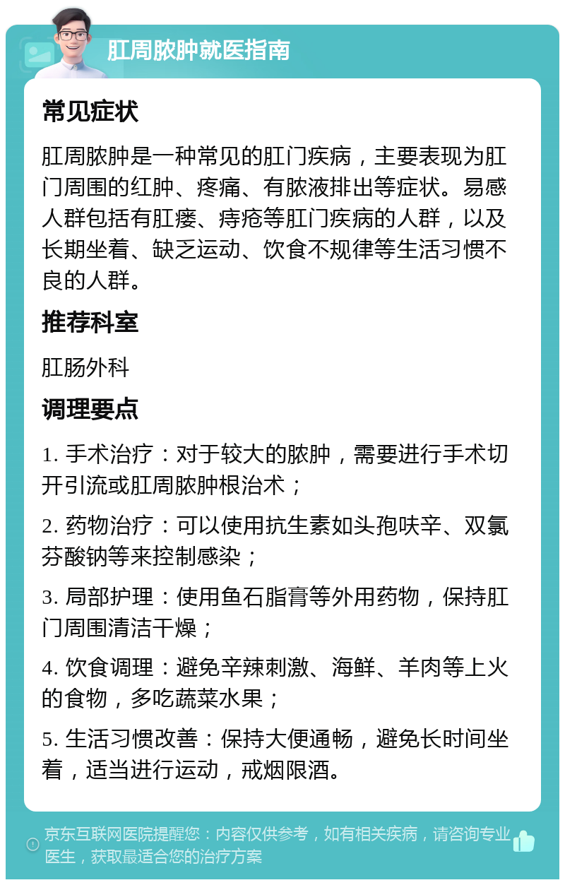 肛周脓肿就医指南 常见症状 肛周脓肿是一种常见的肛门疾病，主要表现为肛门周围的红肿、疼痛、有脓液排出等症状。易感人群包括有肛瘘、痔疮等肛门疾病的人群，以及长期坐着、缺乏运动、饮食不规律等生活习惯不良的人群。 推荐科室 肛肠外科 调理要点 1. 手术治疗：对于较大的脓肿，需要进行手术切开引流或肛周脓肿根治术； 2. 药物治疗：可以使用抗生素如头孢呋辛、双氯芬酸钠等来控制感染； 3. 局部护理：使用鱼石脂膏等外用药物，保持肛门周围清洁干燥； 4. 饮食调理：避免辛辣刺激、海鲜、羊肉等上火的食物，多吃蔬菜水果； 5. 生活习惯改善：保持大便通畅，避免长时间坐着，适当进行运动，戒烟限酒。