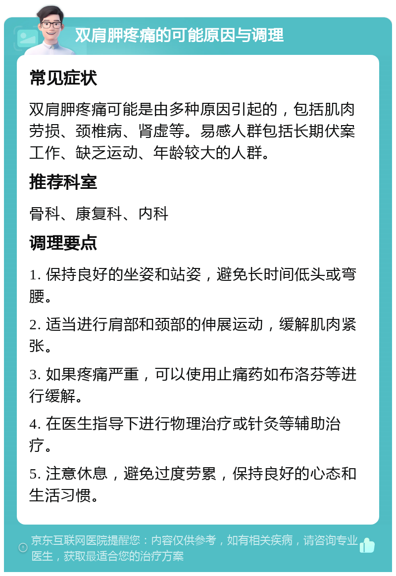 双肩胛疼痛的可能原因与调理 常见症状 双肩胛疼痛可能是由多种原因引起的，包括肌肉劳损、颈椎病、肾虚等。易感人群包括长期伏案工作、缺乏运动、年龄较大的人群。 推荐科室 骨科、康复科、内科 调理要点 1. 保持良好的坐姿和站姿，避免长时间低头或弯腰。 2. 适当进行肩部和颈部的伸展运动，缓解肌肉紧张。 3. 如果疼痛严重，可以使用止痛药如布洛芬等进行缓解。 4. 在医生指导下进行物理治疗或针灸等辅助治疗。 5. 注意休息，避免过度劳累，保持良好的心态和生活习惯。