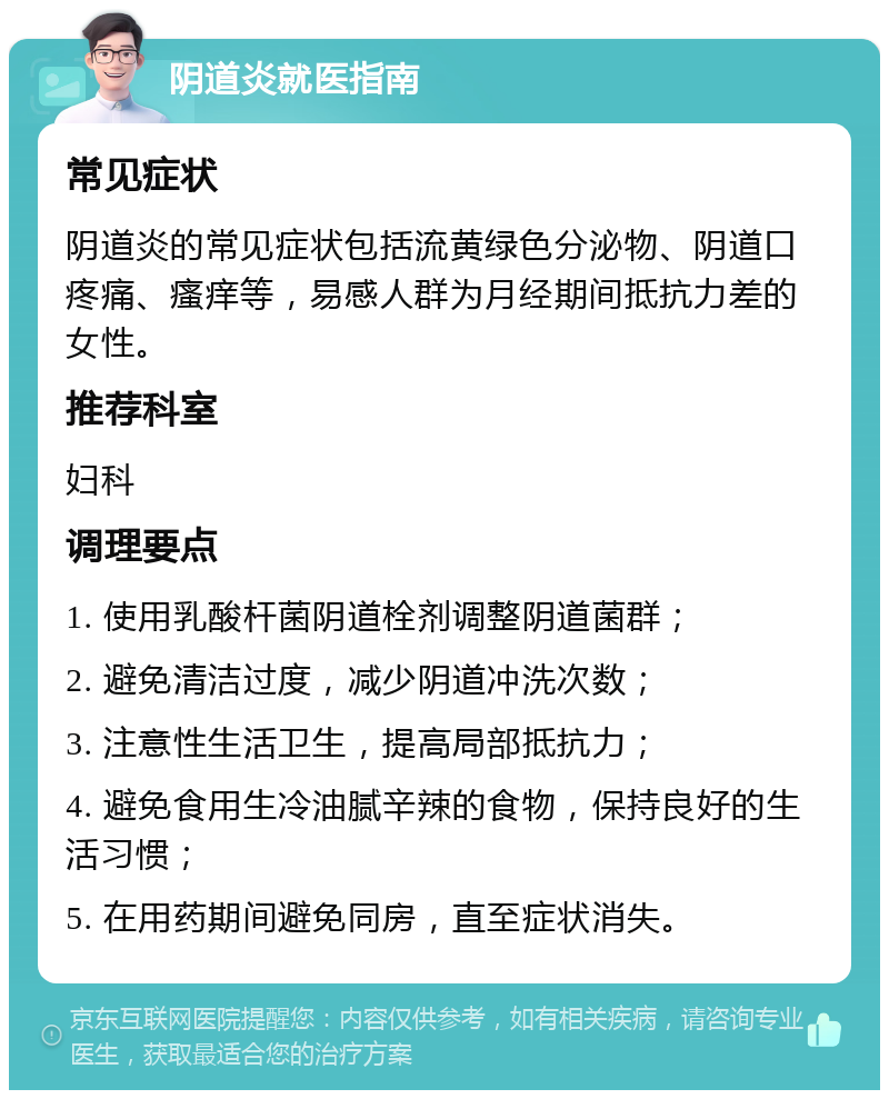 阴道炎就医指南 常见症状 阴道炎的常见症状包括流黄绿色分泌物、阴道口疼痛、瘙痒等，易感人群为月经期间抵抗力差的女性。 推荐科室 妇科 调理要点 1. 使用乳酸杆菌阴道栓剂调整阴道菌群； 2. 避免清洁过度，减少阴道冲洗次数； 3. 注意性生活卫生，提高局部抵抗力； 4. 避免食用生冷油腻辛辣的食物，保持良好的生活习惯； 5. 在用药期间避免同房，直至症状消失。