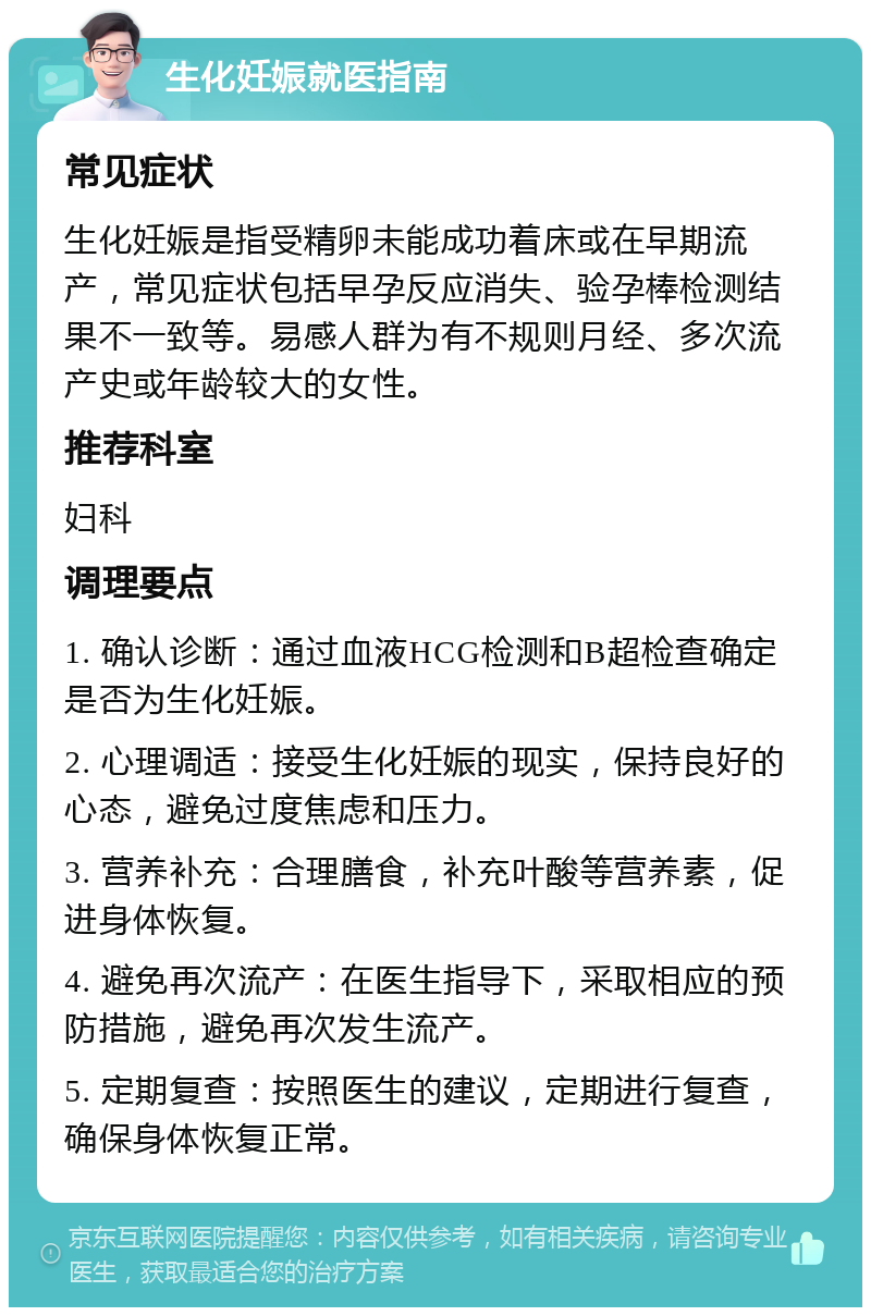 生化妊娠就医指南 常见症状 生化妊娠是指受精卵未能成功着床或在早期流产，常见症状包括早孕反应消失、验孕棒检测结果不一致等。易感人群为有不规则月经、多次流产史或年龄较大的女性。 推荐科室 妇科 调理要点 1. 确认诊断：通过血液HCG检测和B超检查确定是否为生化妊娠。 2. 心理调适：接受生化妊娠的现实，保持良好的心态，避免过度焦虑和压力。 3. 营养补充：合理膳食，补充叶酸等营养素，促进身体恢复。 4. 避免再次流产：在医生指导下，采取相应的预防措施，避免再次发生流产。 5. 定期复查：按照医生的建议，定期进行复查，确保身体恢复正常。