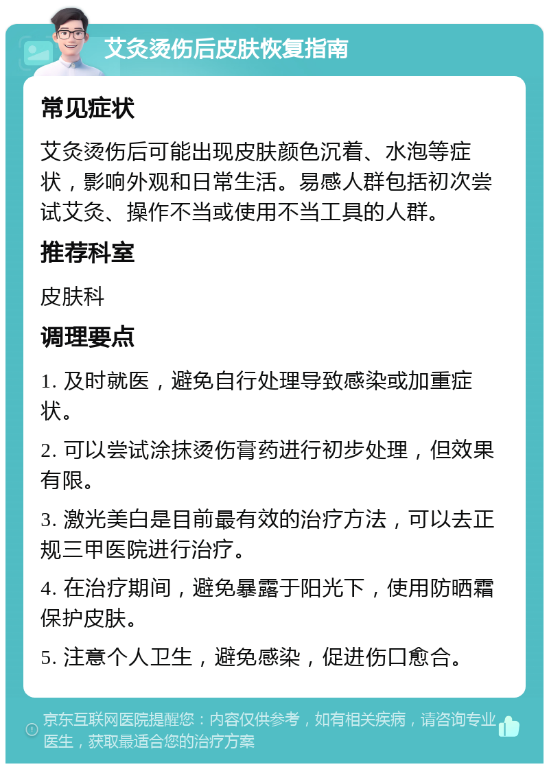 艾灸烫伤后皮肤恢复指南 常见症状 艾灸烫伤后可能出现皮肤颜色沉着、水泡等症状，影响外观和日常生活。易感人群包括初次尝试艾灸、操作不当或使用不当工具的人群。 推荐科室 皮肤科 调理要点 1. 及时就医，避免自行处理导致感染或加重症状。 2. 可以尝试涂抹烫伤膏药进行初步处理，但效果有限。 3. 激光美白是目前最有效的治疗方法，可以去正规三甲医院进行治疗。 4. 在治疗期间，避免暴露于阳光下，使用防晒霜保护皮肤。 5. 注意个人卫生，避免感染，促进伤口愈合。