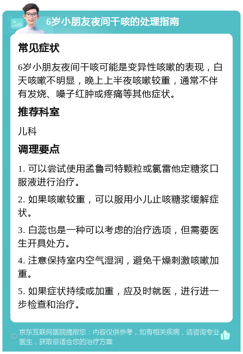 6岁小朋友夜间干咳的处理指南 常见症状 6岁小朋友夜间干咳可能是变异性咳嗽的表现，白天咳嗽不明显，晚上上半夜咳嗽较重，通常不伴有发烧、嗓子红肿或疼痛等其他症状。 推荐科室 儿科 调理要点 1. 可以尝试使用孟鲁司特颗粒或氯雷他定糖浆口服液进行治疗。 2. 如果咳嗽较重，可以服用小儿止咳糖浆缓解症状。 3. 白蕊也是一种可以考虑的治疗选项，但需要医生开具处方。 4. 注意保持室内空气湿润，避免干燥刺激咳嗽加重。 5. 如果症状持续或加重，应及时就医，进行进一步检查和治疗。