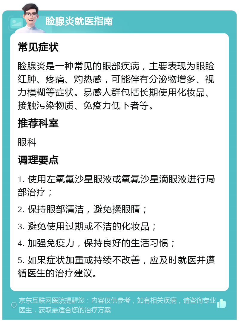 睑腺炎就医指南 常见症状 睑腺炎是一种常见的眼部疾病，主要表现为眼睑红肿、疼痛、灼热感，可能伴有分泌物增多、视力模糊等症状。易感人群包括长期使用化妆品、接触污染物质、免疫力低下者等。 推荐科室 眼科 调理要点 1. 使用左氧氟沙星眼液或氧氟沙星滴眼液进行局部治疗； 2. 保持眼部清洁，避免揉眼睛； 3. 避免使用过期或不洁的化妆品； 4. 加强免疫力，保持良好的生活习惯； 5. 如果症状加重或持续不改善，应及时就医并遵循医生的治疗建议。