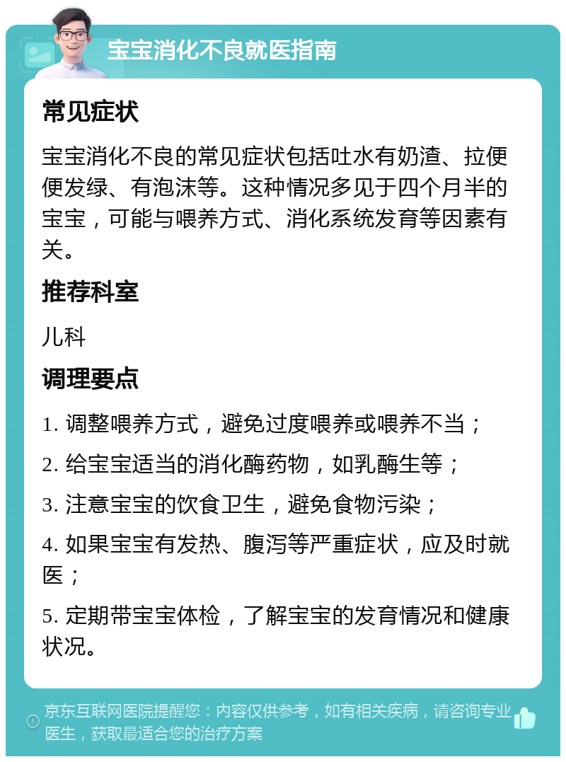 宝宝消化不良就医指南 常见症状 宝宝消化不良的常见症状包括吐水有奶渣、拉便便发绿、有泡沫等。这种情况多见于四个月半的宝宝，可能与喂养方式、消化系统发育等因素有关。 推荐科室 儿科 调理要点 1. 调整喂养方式，避免过度喂养或喂养不当； 2. 给宝宝适当的消化酶药物，如乳酶生等； 3. 注意宝宝的饮食卫生，避免食物污染； 4. 如果宝宝有发热、腹泻等严重症状，应及时就医； 5. 定期带宝宝体检，了解宝宝的发育情况和健康状况。