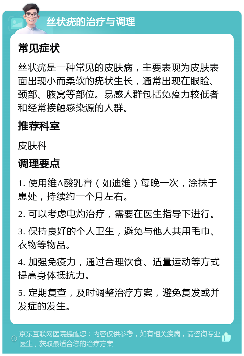 丝状疣的治疗与调理 常见症状 丝状疣是一种常见的皮肤病，主要表现为皮肤表面出现小而柔软的疣状生长，通常出现在眼睑、颈部、腋窝等部位。易感人群包括免疫力较低者和经常接触感染源的人群。 推荐科室 皮肤科 调理要点 1. 使用维A酸乳膏（如迪维）每晚一次，涂抹于患处，持续约一个月左右。 2. 可以考虑电灼治疗，需要在医生指导下进行。 3. 保持良好的个人卫生，避免与他人共用毛巾、衣物等物品。 4. 加强免疫力，通过合理饮食、适量运动等方式提高身体抵抗力。 5. 定期复查，及时调整治疗方案，避免复发或并发症的发生。