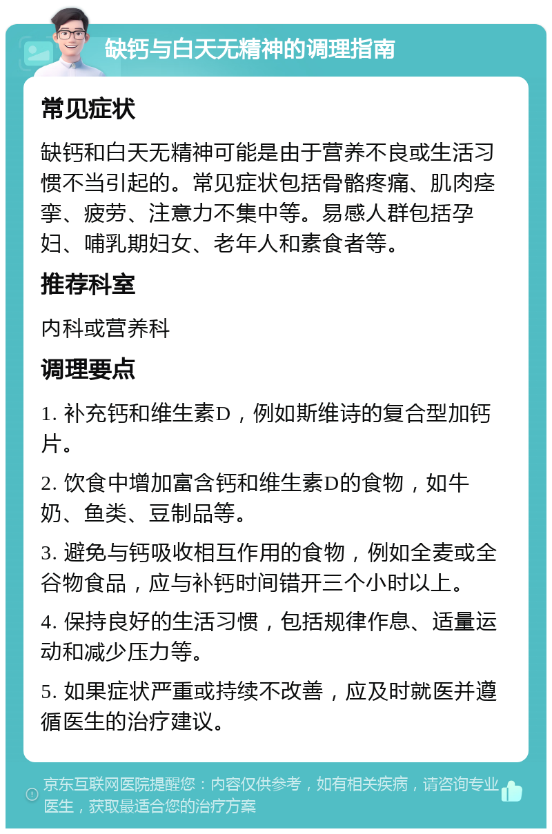 缺钙与白天无精神的调理指南 常见症状 缺钙和白天无精神可能是由于营养不良或生活习惯不当引起的。常见症状包括骨骼疼痛、肌肉痉挛、疲劳、注意力不集中等。易感人群包括孕妇、哺乳期妇女、老年人和素食者等。 推荐科室 内科或营养科 调理要点 1. 补充钙和维生素D，例如斯维诗的复合型加钙片。 2. 饮食中增加富含钙和维生素D的食物，如牛奶、鱼类、豆制品等。 3. 避免与钙吸收相互作用的食物，例如全麦或全谷物食品，应与补钙时间错开三个小时以上。 4. 保持良好的生活习惯，包括规律作息、适量运动和减少压力等。 5. 如果症状严重或持续不改善，应及时就医并遵循医生的治疗建议。