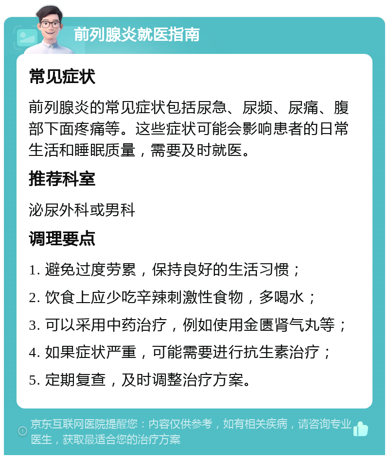 前列腺炎就医指南 常见症状 前列腺炎的常见症状包括尿急、尿频、尿痛、腹部下面疼痛等。这些症状可能会影响患者的日常生活和睡眠质量，需要及时就医。 推荐科室 泌尿外科或男科 调理要点 1. 避免过度劳累，保持良好的生活习惯； 2. 饮食上应少吃辛辣刺激性食物，多喝水； 3. 可以采用中药治疗，例如使用金匮肾气丸等； 4. 如果症状严重，可能需要进行抗生素治疗； 5. 定期复查，及时调整治疗方案。