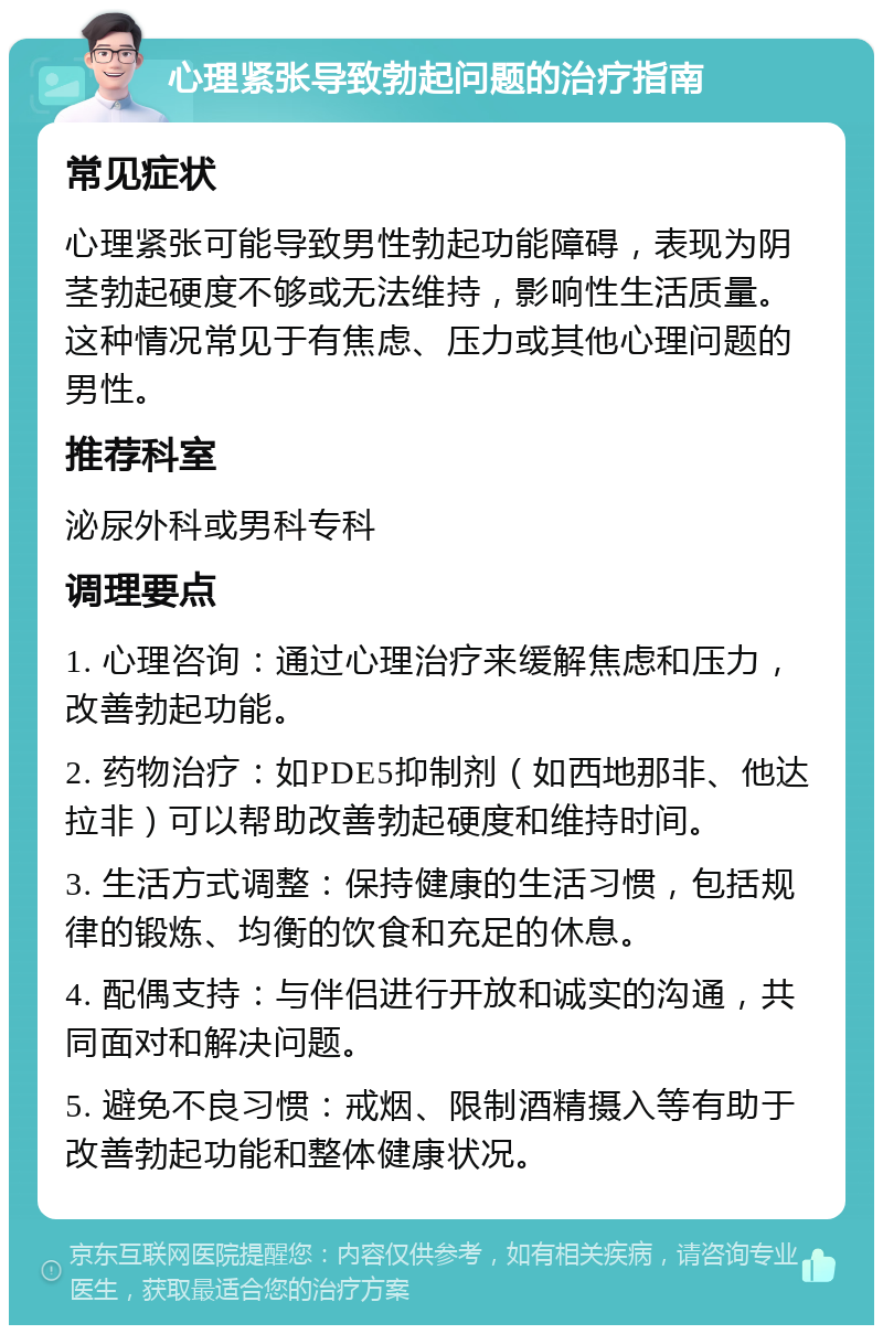 心理紧张导致勃起问题的治疗指南 常见症状 心理紧张可能导致男性勃起功能障碍，表现为阴茎勃起硬度不够或无法维持，影响性生活质量。这种情况常见于有焦虑、压力或其他心理问题的男性。 推荐科室 泌尿外科或男科专科 调理要点 1. 心理咨询：通过心理治疗来缓解焦虑和压力，改善勃起功能。 2. 药物治疗：如PDE5抑制剂（如西地那非、他达拉非）可以帮助改善勃起硬度和维持时间。 3. 生活方式调整：保持健康的生活习惯，包括规律的锻炼、均衡的饮食和充足的休息。 4. 配偶支持：与伴侣进行开放和诚实的沟通，共同面对和解决问题。 5. 避免不良习惯：戒烟、限制酒精摄入等有助于改善勃起功能和整体健康状况。