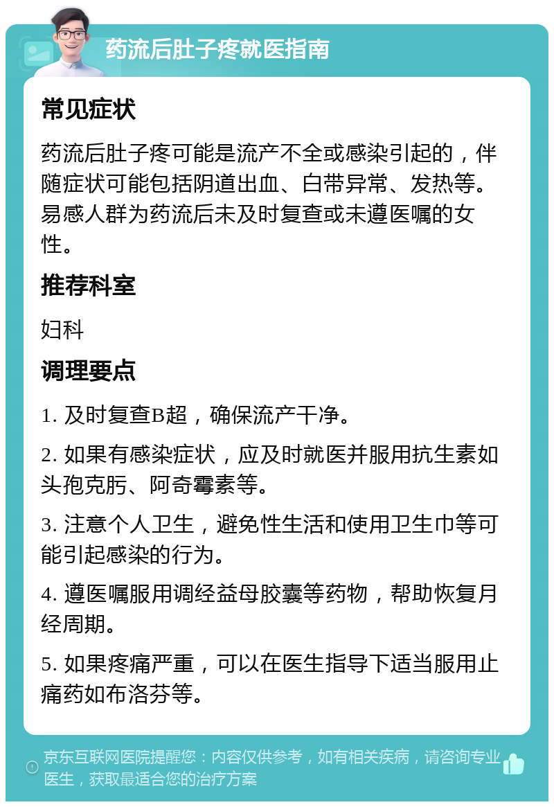 药流后肚子疼就医指南 常见症状 药流后肚子疼可能是流产不全或感染引起的，伴随症状可能包括阴道出血、白带异常、发热等。易感人群为药流后未及时复查或未遵医嘱的女性。 推荐科室 妇科 调理要点 1. 及时复查B超，确保流产干净。 2. 如果有感染症状，应及时就医并服用抗生素如头孢克肟、阿奇霉素等。 3. 注意个人卫生，避免性生活和使用卫生巾等可能引起感染的行为。 4. 遵医嘱服用调经益母胶囊等药物，帮助恢复月经周期。 5. 如果疼痛严重，可以在医生指导下适当服用止痛药如布洛芬等。