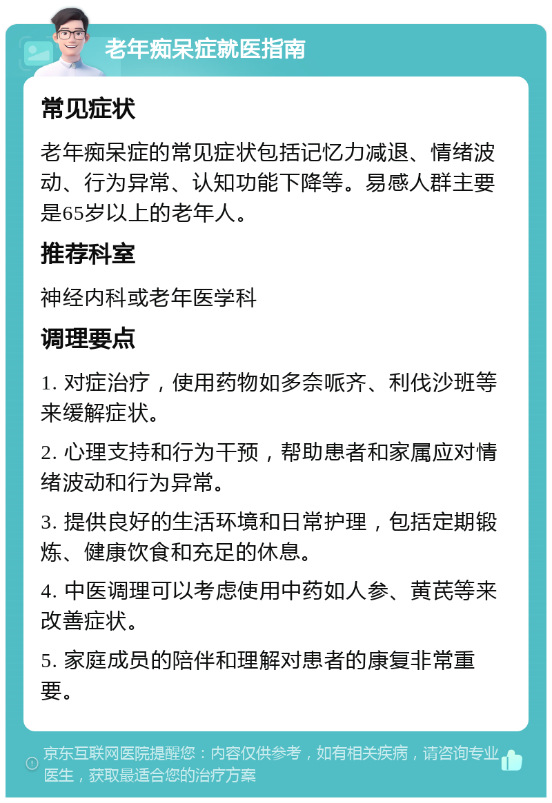 老年痴呆症就医指南 常见症状 老年痴呆症的常见症状包括记忆力减退、情绪波动、行为异常、认知功能下降等。易感人群主要是65岁以上的老年人。 推荐科室 神经内科或老年医学科 调理要点 1. 对症治疗，使用药物如多奈哌齐、利伐沙班等来缓解症状。 2. 心理支持和行为干预，帮助患者和家属应对情绪波动和行为异常。 3. 提供良好的生活环境和日常护理，包括定期锻炼、健康饮食和充足的休息。 4. 中医调理可以考虑使用中药如人参、黄芪等来改善症状。 5. 家庭成员的陪伴和理解对患者的康复非常重要。