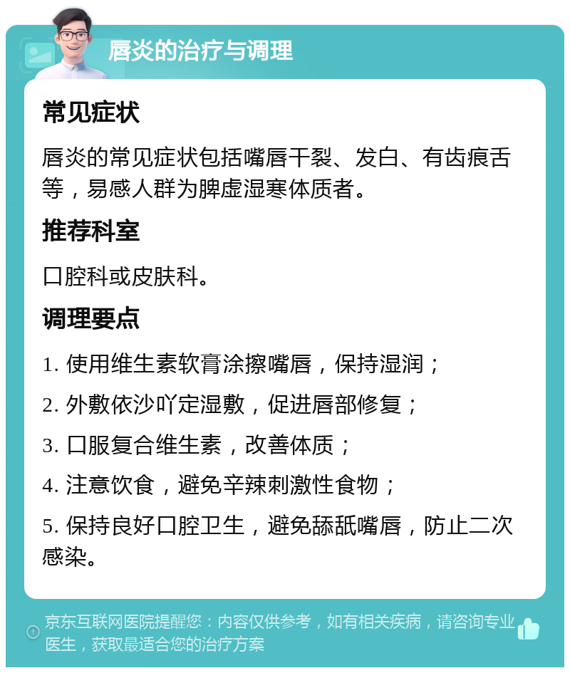 唇炎的治疗与调理 常见症状 唇炎的常见症状包括嘴唇干裂、发白、有齿痕舌等，易感人群为脾虚湿寒体质者。 推荐科室 口腔科或皮肤科。 调理要点 1. 使用维生素软膏涂擦嘴唇，保持湿润； 2. 外敷依沙吖定湿敷，促进唇部修复； 3. 口服复合维生素，改善体质； 4. 注意饮食，避免辛辣刺激性食物； 5. 保持良好口腔卫生，避免舔舐嘴唇，防止二次感染。