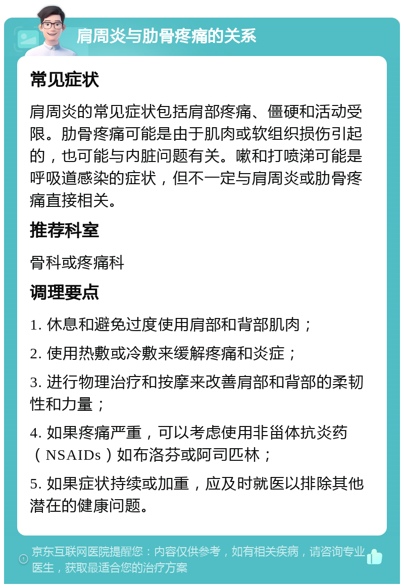 肩周炎与肋骨疼痛的关系 常见症状 肩周炎的常见症状包括肩部疼痛、僵硬和活动受限。肋骨疼痛可能是由于肌肉或软组织损伤引起的，也可能与内脏问题有关。嗽和打喷涕可能是呼吸道感染的症状，但不一定与肩周炎或肋骨疼痛直接相关。 推荐科室 骨科或疼痛科 调理要点 1. 休息和避免过度使用肩部和背部肌肉； 2. 使用热敷或冷敷来缓解疼痛和炎症； 3. 进行物理治疗和按摩来改善肩部和背部的柔韧性和力量； 4. 如果疼痛严重，可以考虑使用非甾体抗炎药（NSAIDs）如布洛芬或阿司匹林； 5. 如果症状持续或加重，应及时就医以排除其他潜在的健康问题。