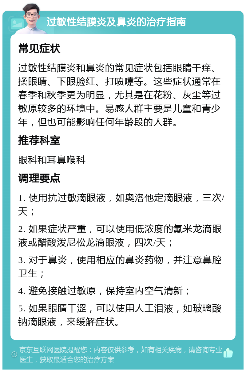 过敏性结膜炎及鼻炎的治疗指南 常见症状 过敏性结膜炎和鼻炎的常见症状包括眼睛干痒、揉眼睛、下眼脸红、打喷嚏等。这些症状通常在春季和秋季更为明显，尤其是在花粉、灰尘等过敏原较多的环境中。易感人群主要是儿童和青少年，但也可能影响任何年龄段的人群。 推荐科室 眼科和耳鼻喉科 调理要点 1. 使用抗过敏滴眼液，如奥洛他定滴眼液，三次/天； 2. 如果症状严重，可以使用低浓度的氟米龙滴眼液或醋酸泼尼松龙滴眼液，四次/天； 3. 对于鼻炎，使用相应的鼻炎药物，并注意鼻腔卫生； 4. 避免接触过敏原，保持室内空气清新； 5. 如果眼睛干涩，可以使用人工泪液，如玻璃酸钠滴眼液，来缓解症状。