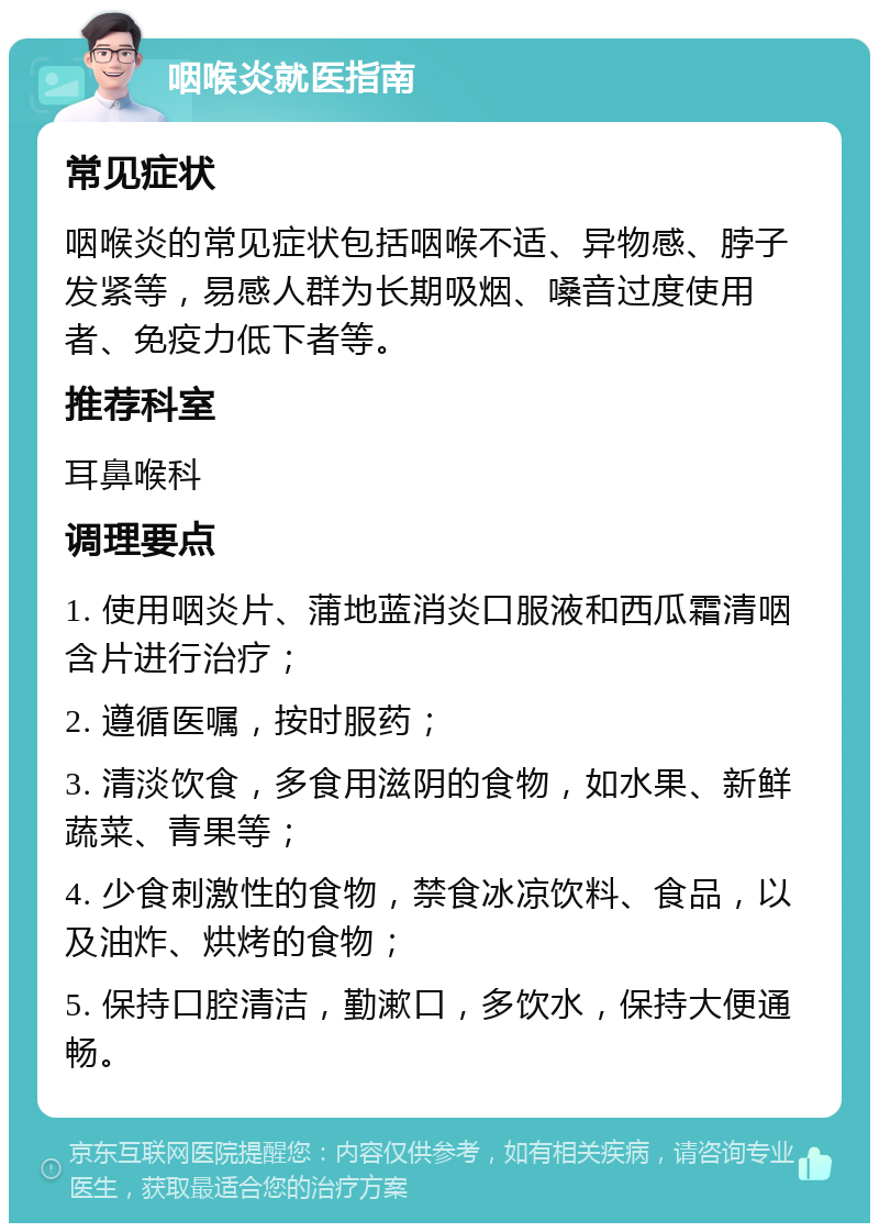 咽喉炎就医指南 常见症状 咽喉炎的常见症状包括咽喉不适、异物感、脖子发紧等，易感人群为长期吸烟、嗓音过度使用者、免疫力低下者等。 推荐科室 耳鼻喉科 调理要点 1. 使用咽炎片、蒲地蓝消炎口服液和西瓜霜清咽含片进行治疗； 2. 遵循医嘱，按时服药； 3. 清淡饮食，多食用滋阴的食物，如水果、新鲜蔬菜、青果等； 4. 少食刺激性的食物，禁食冰凉饮料、食品，以及油炸、烘烤的食物； 5. 保持口腔清洁，勤漱口，多饮水，保持大便通畅。