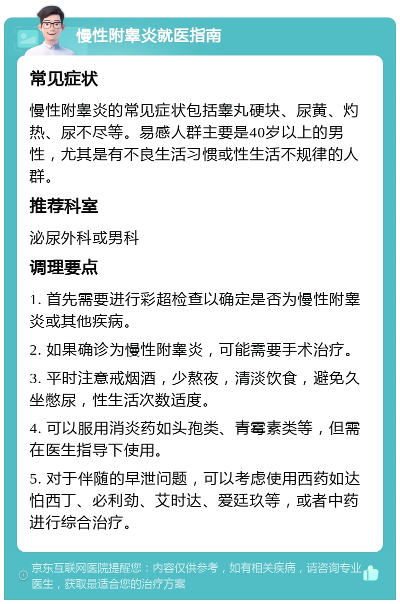 慢性附睾炎就医指南 常见症状 慢性附睾炎的常见症状包括睾丸硬块、尿黄、灼热、尿不尽等。易感人群主要是40岁以上的男性，尤其是有不良生活习惯或性生活不规律的人群。 推荐科室 泌尿外科或男科 调理要点 1. 首先需要进行彩超检查以确定是否为慢性附睾炎或其他疾病。 2. 如果确诊为慢性附睾炎，可能需要手术治疗。 3. 平时注意戒烟酒，少熬夜，清淡饮食，避免久坐憋尿，性生活次数适度。 4. 可以服用消炎药如头孢类、青霉素类等，但需在医生指导下使用。 5. 对于伴随的早泄问题，可以考虑使用西药如达怕西丁、必利劲、艾时达、爱廷玖等，或者中药进行综合治疗。