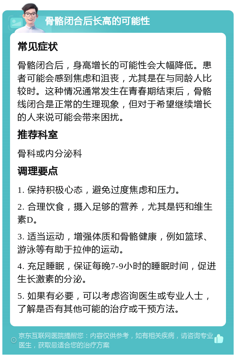 骨骼闭合后长高的可能性 常见症状 骨骼闭合后，身高增长的可能性会大幅降低。患者可能会感到焦虑和沮丧，尤其是在与同龄人比较时。这种情况通常发生在青春期结束后，骨骼线闭合是正常的生理现象，但对于希望继续增长的人来说可能会带来困扰。 推荐科室 骨科或内分泌科 调理要点 1. 保持积极心态，避免过度焦虑和压力。 2. 合理饮食，摄入足够的营养，尤其是钙和维生素D。 3. 适当运动，增强体质和骨骼健康，例如篮球、游泳等有助于拉伸的运动。 4. 充足睡眠，保证每晚7-9小时的睡眠时间，促进生长激素的分泌。 5. 如果有必要，可以考虑咨询医生或专业人士，了解是否有其他可能的治疗或干预方法。