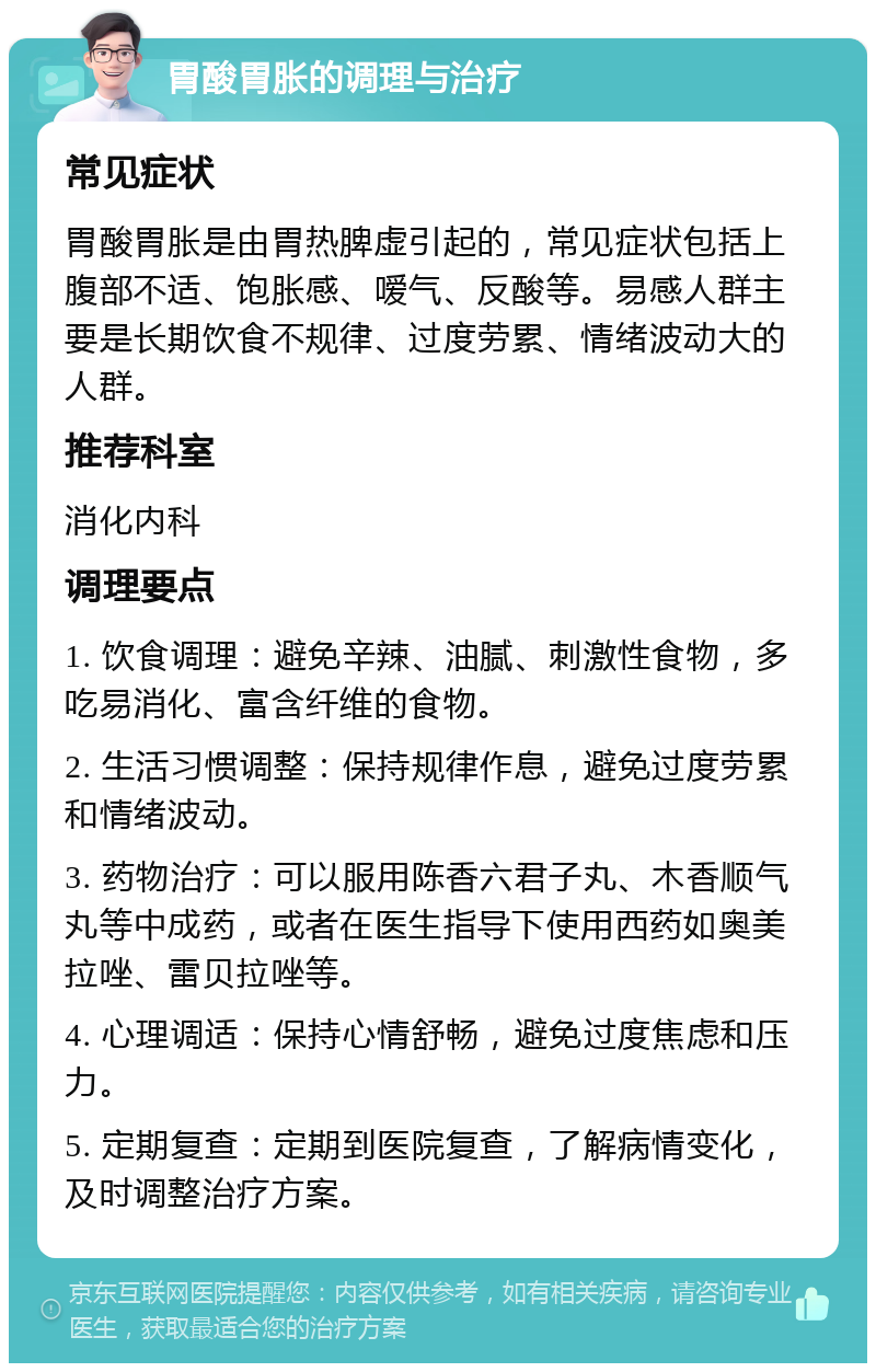 胃酸胃胀的调理与治疗 常见症状 胃酸胃胀是由胃热脾虚引起的，常见症状包括上腹部不适、饱胀感、嗳气、反酸等。易感人群主要是长期饮食不规律、过度劳累、情绪波动大的人群。 推荐科室 消化内科 调理要点 1. 饮食调理：避免辛辣、油腻、刺激性食物，多吃易消化、富含纤维的食物。 2. 生活习惯调整：保持规律作息，避免过度劳累和情绪波动。 3. 药物治疗：可以服用陈香六君子丸、木香顺气丸等中成药，或者在医生指导下使用西药如奥美拉唑、雷贝拉唑等。 4. 心理调适：保持心情舒畅，避免过度焦虑和压力。 5. 定期复查：定期到医院复查，了解病情变化，及时调整治疗方案。