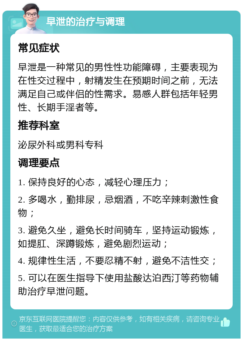 早泄的治疗与调理 常见症状 早泄是一种常见的男性性功能障碍，主要表现为在性交过程中，射精发生在预期时间之前，无法满足自己或伴侣的性需求。易感人群包括年轻男性、长期手淫者等。 推荐科室 泌尿外科或男科专科 调理要点 1. 保持良好的心态，减轻心理压力； 2. 多喝水，勤排尿，忌烟酒，不吃辛辣刺激性食物； 3. 避免久坐，避免长时间骑车，坚持运动锻炼，如提肛、深蹲锻炼，避免剧烈运动； 4. 规律性生活，不要忍精不射，避免不洁性交； 5. 可以在医生指导下使用盐酸达泊西汀等药物辅助治疗早泄问题。