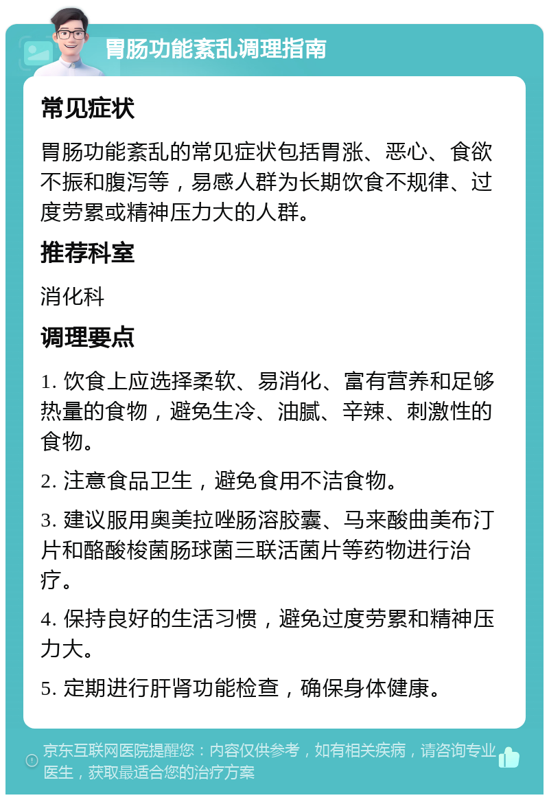 胃肠功能紊乱调理指南 常见症状 胃肠功能紊乱的常见症状包括胃涨、恶心、食欲不振和腹泻等，易感人群为长期饮食不规律、过度劳累或精神压力大的人群。 推荐科室 消化科 调理要点 1. 饮食上应选择柔软、易消化、富有营养和足够热量的食物，避免生冷、油腻、辛辣、刺激性的食物。 2. 注意食品卫生，避免食用不洁食物。 3. 建议服用奥美拉唑肠溶胶囊、马来酸曲美布汀片和酪酸梭菌肠球菌三联活菌片等药物进行治疗。 4. 保持良好的生活习惯，避免过度劳累和精神压力大。 5. 定期进行肝肾功能检查，确保身体健康。