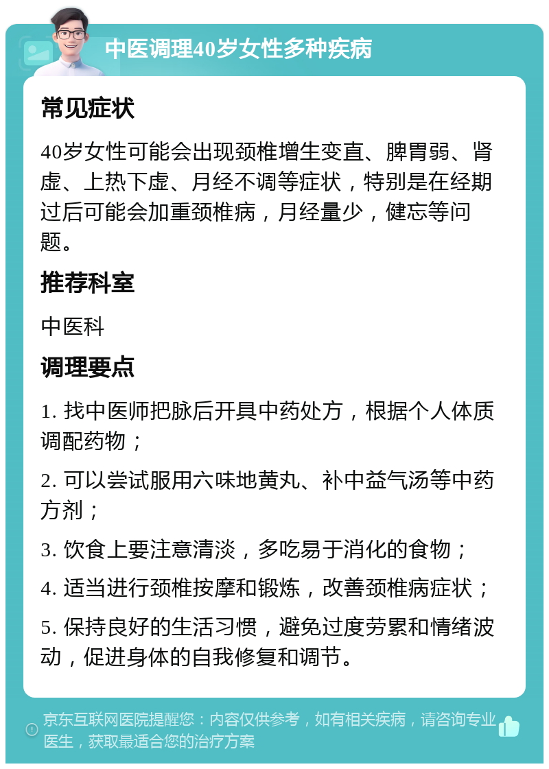 中医调理40岁女性多种疾病 常见症状 40岁女性可能会出现颈椎增生变直、脾胃弱、肾虚、上热下虚、月经不调等症状，特别是在经期过后可能会加重颈椎病，月经量少，健忘等问题。 推荐科室 中医科 调理要点 1. 找中医师把脉后开具中药处方，根据个人体质调配药物； 2. 可以尝试服用六味地黄丸、补中益气汤等中药方剂； 3. 饮食上要注意清淡，多吃易于消化的食物； 4. 适当进行颈椎按摩和锻炼，改善颈椎病症状； 5. 保持良好的生活习惯，避免过度劳累和情绪波动，促进身体的自我修复和调节。