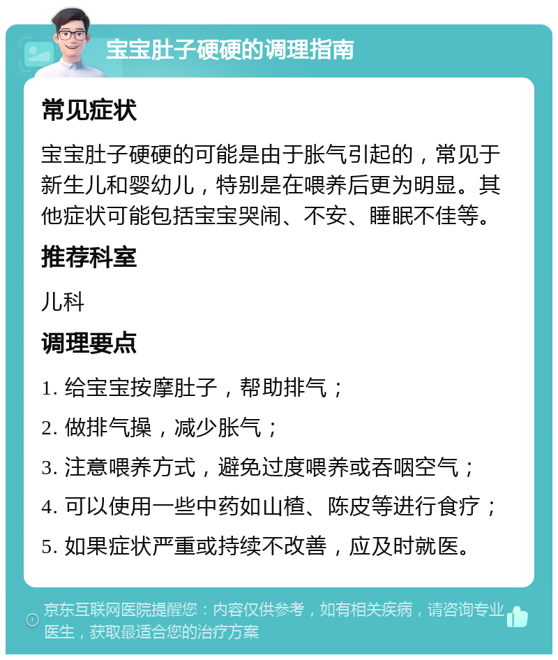 宝宝肚子硬硬的调理指南 常见症状 宝宝肚子硬硬的可能是由于胀气引起的，常见于新生儿和婴幼儿，特别是在喂养后更为明显。其他症状可能包括宝宝哭闹、不安、睡眠不佳等。 推荐科室 儿科 调理要点 1. 给宝宝按摩肚子，帮助排气； 2. 做排气操，减少胀气； 3. 注意喂养方式，避免过度喂养或吞咽空气； 4. 可以使用一些中药如山楂、陈皮等进行食疗； 5. 如果症状严重或持续不改善，应及时就医。