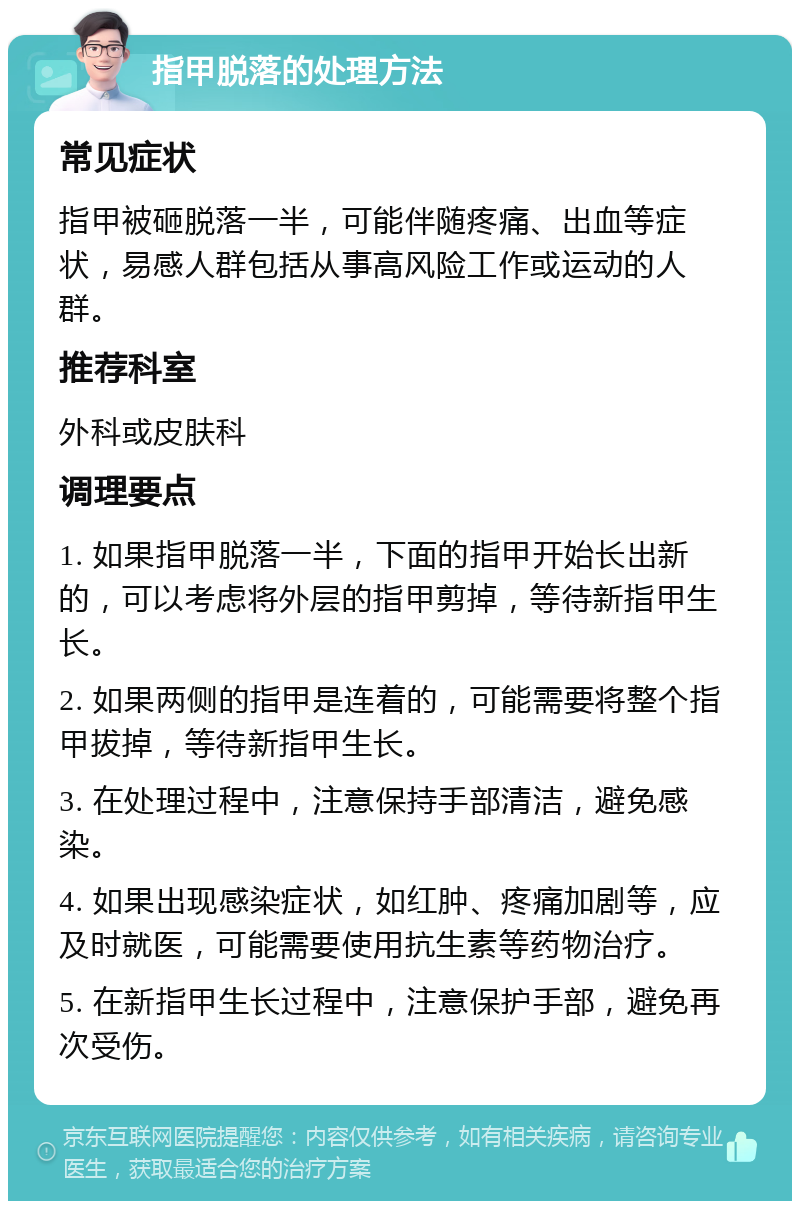 指甲脱落的处理方法 常见症状 指甲被砸脱落一半，可能伴随疼痛、出血等症状，易感人群包括从事高风险工作或运动的人群。 推荐科室 外科或皮肤科 调理要点 1. 如果指甲脱落一半，下面的指甲开始长出新的，可以考虑将外层的指甲剪掉，等待新指甲生长。 2. 如果两侧的指甲是连着的，可能需要将整个指甲拔掉，等待新指甲生长。 3. 在处理过程中，注意保持手部清洁，避免感染。 4. 如果出现感染症状，如红肿、疼痛加剧等，应及时就医，可能需要使用抗生素等药物治疗。 5. 在新指甲生长过程中，注意保护手部，避免再次受伤。