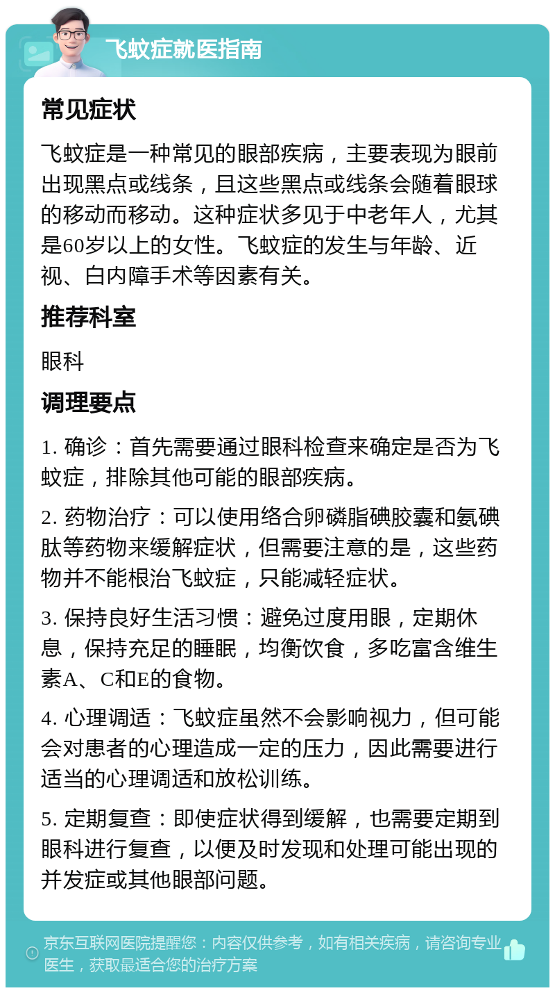 飞蚊症就医指南 常见症状 飞蚊症是一种常见的眼部疾病，主要表现为眼前出现黑点或线条，且这些黑点或线条会随着眼球的移动而移动。这种症状多见于中老年人，尤其是60岁以上的女性。飞蚊症的发生与年龄、近视、白内障手术等因素有关。 推荐科室 眼科 调理要点 1. 确诊：首先需要通过眼科检查来确定是否为飞蚊症，排除其他可能的眼部疾病。 2. 药物治疗：可以使用络合卵磷脂碘胶囊和氨碘肽等药物来缓解症状，但需要注意的是，这些药物并不能根治飞蚊症，只能减轻症状。 3. 保持良好生活习惯：避免过度用眼，定期休息，保持充足的睡眠，均衡饮食，多吃富含维生素A、C和E的食物。 4. 心理调适：飞蚊症虽然不会影响视力，但可能会对患者的心理造成一定的压力，因此需要进行适当的心理调适和放松训练。 5. 定期复查：即使症状得到缓解，也需要定期到眼科进行复查，以便及时发现和处理可能出现的并发症或其他眼部问题。