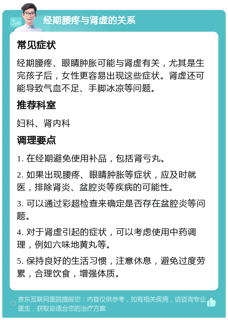 经期腰疼与肾虚的关系 常见症状 经期腰疼、眼睛肿胀可能与肾虚有关，尤其是生完孩子后，女性更容易出现这些症状。肾虚还可能导致气血不足、手脚冰凉等问题。 推荐科室 妇科、肾内科 调理要点 1. 在经期避免使用补品，包括肾亏丸。 2. 如果出现腰疼、眼睛肿胀等症状，应及时就医，排除肾炎、盆腔炎等疾病的可能性。 3. 可以通过彩超检查来确定是否存在盆腔炎等问题。 4. 对于肾虚引起的症状，可以考虑使用中药调理，例如六味地黄丸等。 5. 保持良好的生活习惯，注意休息，避免过度劳累，合理饮食，增强体质。