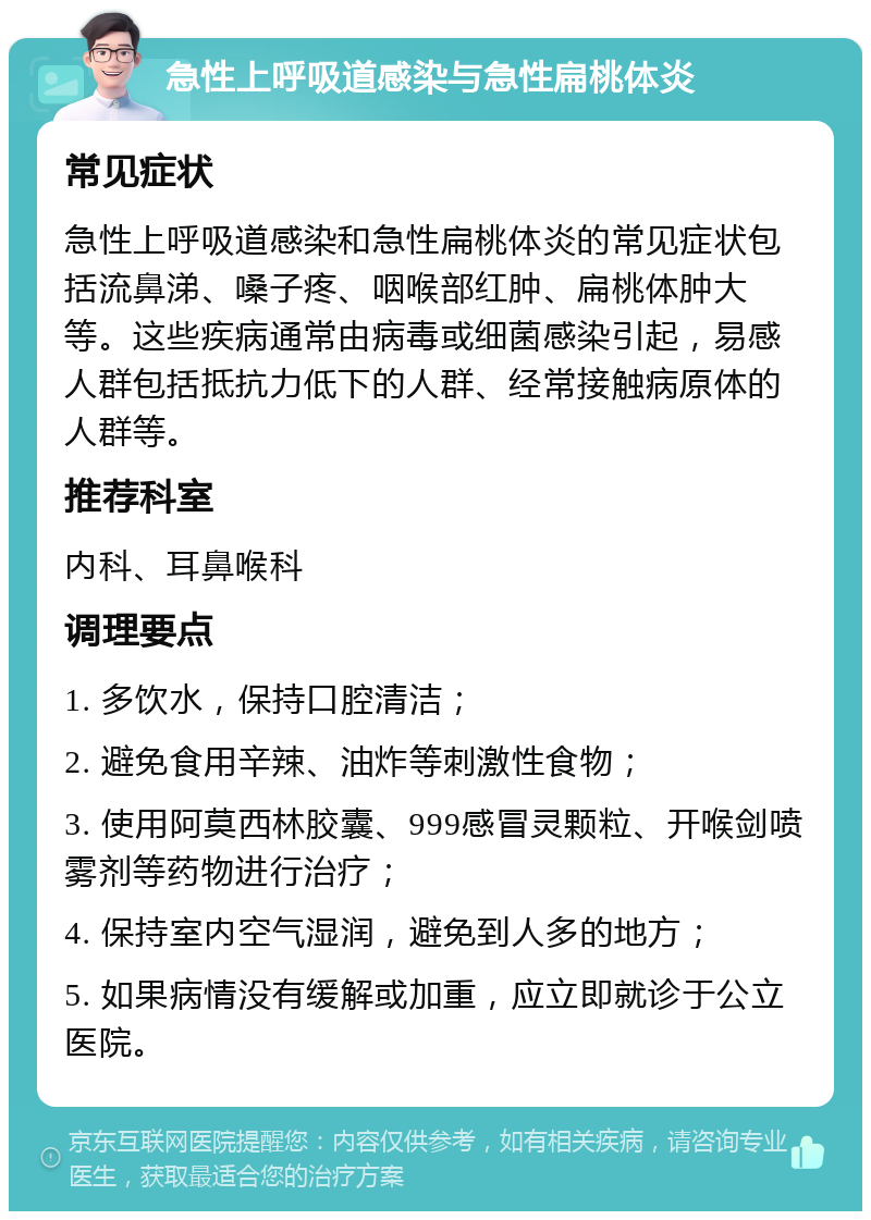 急性上呼吸道感染与急性扁桃体炎 常见症状 急性上呼吸道感染和急性扁桃体炎的常见症状包括流鼻涕、嗓子疼、咽喉部红肿、扁桃体肿大等。这些疾病通常由病毒或细菌感染引起，易感人群包括抵抗力低下的人群、经常接触病原体的人群等。 推荐科室 内科、耳鼻喉科 调理要点 1. 多饮水，保持口腔清洁； 2. 避免食用辛辣、油炸等刺激性食物； 3. 使用阿莫西林胶囊、999感冒灵颗粒、开喉剑喷雾剂等药物进行治疗； 4. 保持室内空气湿润，避免到人多的地方； 5. 如果病情没有缓解或加重，应立即就诊于公立医院。