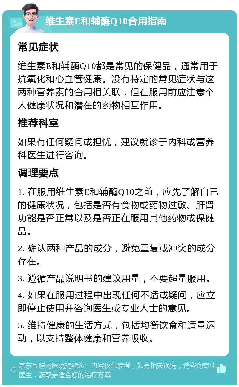 维生素E和辅酶Q10合用指南 常见症状 维生素E和辅酶Q10都是常见的保健品，通常用于抗氧化和心血管健康。没有特定的常见症状与这两种营养素的合用相关联，但在服用前应注意个人健康状况和潜在的药物相互作用。 推荐科室 如果有任何疑问或担忧，建议就诊于内科或营养科医生进行咨询。 调理要点 1. 在服用维生素E和辅酶Q10之前，应先了解自己的健康状况，包括是否有食物或药物过敏、肝肾功能是否正常以及是否正在服用其他药物或保健品。 2. 确认两种产品的成分，避免重复或冲突的成分存在。 3. 遵循产品说明书的建议用量，不要超量服用。 4. 如果在服用过程中出现任何不适或疑问，应立即停止使用并咨询医生或专业人士的意见。 5. 维持健康的生活方式，包括均衡饮食和适量运动，以支持整体健康和营养吸收。