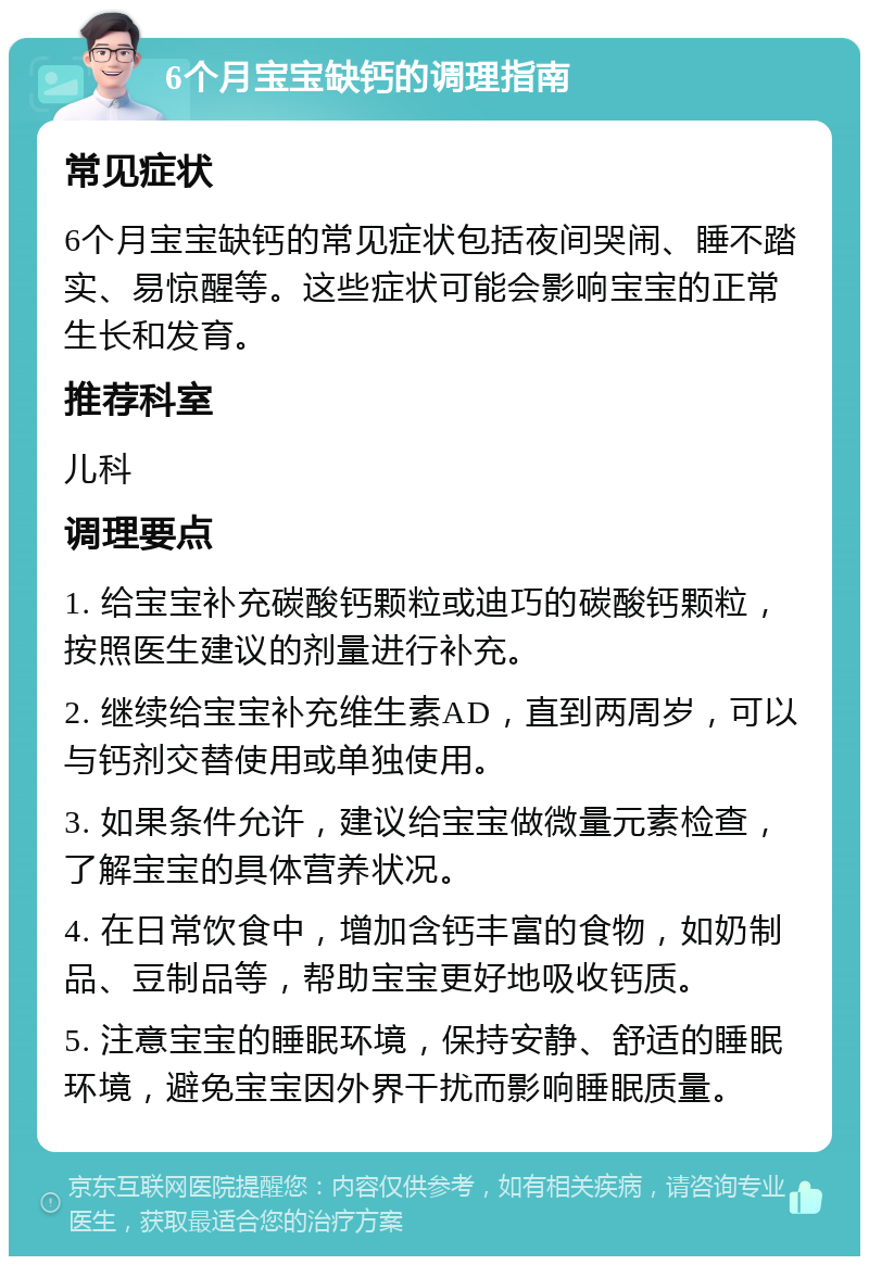 6个月宝宝缺钙的调理指南 常见症状 6个月宝宝缺钙的常见症状包括夜间哭闹、睡不踏实、易惊醒等。这些症状可能会影响宝宝的正常生长和发育。 推荐科室 儿科 调理要点 1. 给宝宝补充碳酸钙颗粒或迪巧的碳酸钙颗粒，按照医生建议的剂量进行补充。 2. 继续给宝宝补充维生素AD，直到两周岁，可以与钙剂交替使用或单独使用。 3. 如果条件允许，建议给宝宝做微量元素检查，了解宝宝的具体营养状况。 4. 在日常饮食中，增加含钙丰富的食物，如奶制品、豆制品等，帮助宝宝更好地吸收钙质。 5. 注意宝宝的睡眠环境，保持安静、舒适的睡眠环境，避免宝宝因外界干扰而影响睡眠质量。