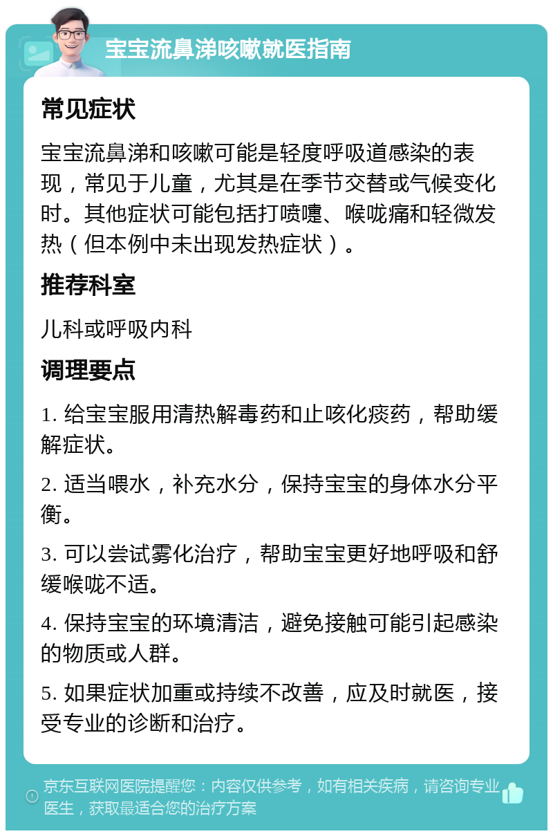 宝宝流鼻涕咳嗽就医指南 常见症状 宝宝流鼻涕和咳嗽可能是轻度呼吸道感染的表现，常见于儿童，尤其是在季节交替或气候变化时。其他症状可能包括打喷嚏、喉咙痛和轻微发热（但本例中未出现发热症状）。 推荐科室 儿科或呼吸内科 调理要点 1. 给宝宝服用清热解毒药和止咳化痰药，帮助缓解症状。 2. 适当喂水，补充水分，保持宝宝的身体水分平衡。 3. 可以尝试雾化治疗，帮助宝宝更好地呼吸和舒缓喉咙不适。 4. 保持宝宝的环境清洁，避免接触可能引起感染的物质或人群。 5. 如果症状加重或持续不改善，应及时就医，接受专业的诊断和治疗。