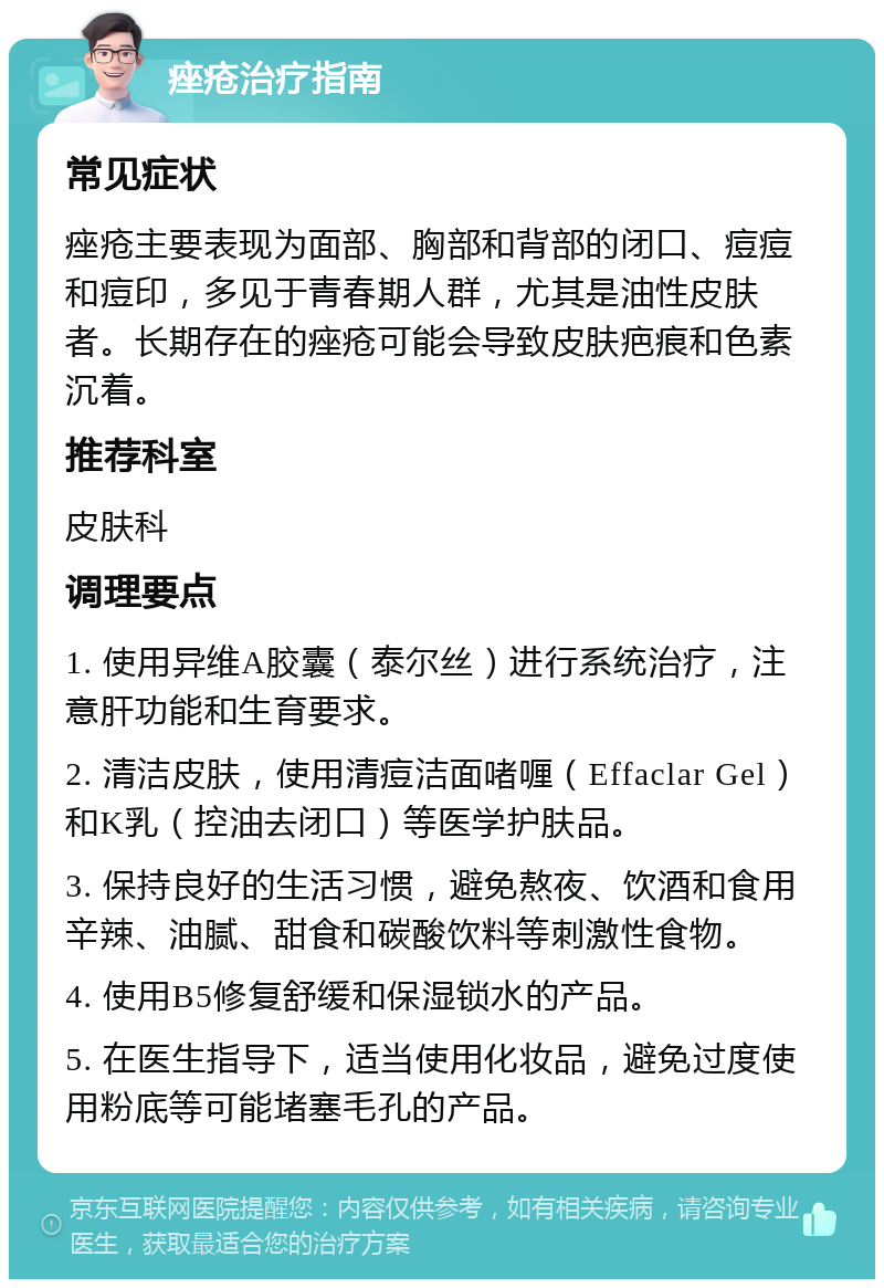 痤疮治疗指南 常见症状 痤疮主要表现为面部、胸部和背部的闭口、痘痘和痘印，多见于青春期人群，尤其是油性皮肤者。长期存在的痤疮可能会导致皮肤疤痕和色素沉着。 推荐科室 皮肤科 调理要点 1. 使用异维A胶囊（泰尔丝）进行系统治疗，注意肝功能和生育要求。 2. 清洁皮肤，使用清痘洁面啫喱（Effaclar Gel）和K乳（控油去闭口）等医学护肤品。 3. 保持良好的生活习惯，避免熬夜、饮酒和食用辛辣、油腻、甜食和碳酸饮料等刺激性食物。 4. 使用B5修复舒缓和保湿锁水的产品。 5. 在医生指导下，适当使用化妆品，避免过度使用粉底等可能堵塞毛孔的产品。