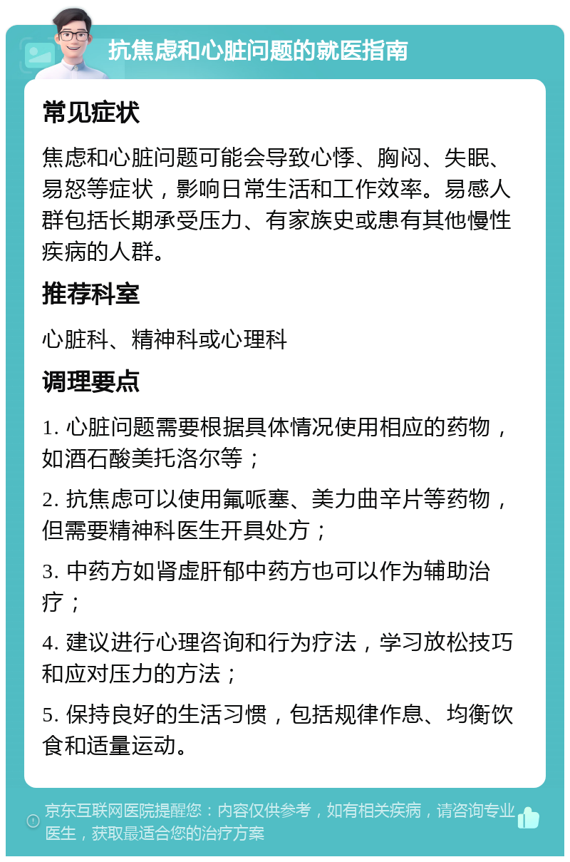 抗焦虑和心脏问题的就医指南 常见症状 焦虑和心脏问题可能会导致心悸、胸闷、失眠、易怒等症状，影响日常生活和工作效率。易感人群包括长期承受压力、有家族史或患有其他慢性疾病的人群。 推荐科室 心脏科、精神科或心理科 调理要点 1. 心脏问题需要根据具体情况使用相应的药物，如酒石酸美托洛尔等； 2. 抗焦虑可以使用氟哌塞、美力曲辛片等药物，但需要精神科医生开具处方； 3. 中药方如肾虚肝郁中药方也可以作为辅助治疗； 4. 建议进行心理咨询和行为疗法，学习放松技巧和应对压力的方法； 5. 保持良好的生活习惯，包括规律作息、均衡饮食和适量运动。