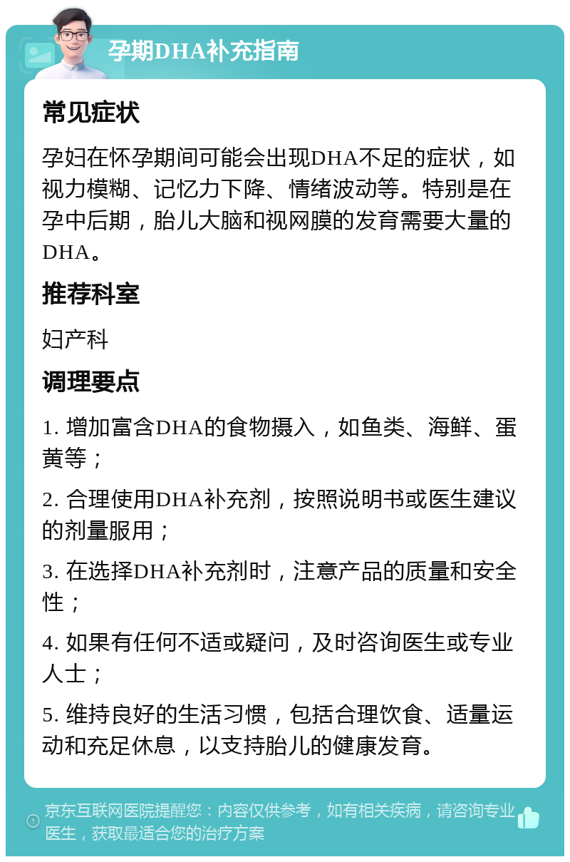 孕期DHA补充指南 常见症状 孕妇在怀孕期间可能会出现DHA不足的症状，如视力模糊、记忆力下降、情绪波动等。特别是在孕中后期，胎儿大脑和视网膜的发育需要大量的DHA。 推荐科室 妇产科 调理要点 1. 增加富含DHA的食物摄入，如鱼类、海鲜、蛋黄等； 2. 合理使用DHA补充剂，按照说明书或医生建议的剂量服用； 3. 在选择DHA补充剂时，注意产品的质量和安全性； 4. 如果有任何不适或疑问，及时咨询医生或专业人士； 5. 维持良好的生活习惯，包括合理饮食、适量运动和充足休息，以支持胎儿的健康发育。